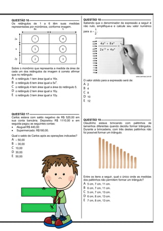 QUESTÃO 16 ------------------------------------------------------
Os retângulos de 1 a 6 têm suas medidas
representadas por monômios, conforme imagem.
Sobre o monômio que representa a medida da área de
cada um dos retângulos da imagem é correto afirmar
que no retângulo:
A o retângulo 1 tem área igual a 16x.
B o retângulo 6 tem área igual a 5x
2
.
C o retângulo 4 tem área igual a área do retângulo 5.
D o retângulo 2 tem área igual a 16y.
E o retângulo 3 tem área igual a 10y.
QUESTÃO 17 ------------------------------------------------------
Carlos estava com saldo negativo de R$ 520,00 em
sua conta bancária. Depositou R$ 1110,00 e em
seguida pagou as seguintes contas:
 Aluguel R$ 440,00
 Supermercado: R$180,00.
Qual o saldo de Carlos após as operações indicadas?
A – 50,00
B – 30,00
C 10,00
D 30,00
E 50,00
QUESTÃO 18 ------------------------------------------------------
Sabendo que o denominador da expressão a seguir é
não nulo, simplifique-a e calcule seu valor numérico
para 
1
a
2
.
www.cemnas.com.br
O valor obtido para a expressão será de:
A 2
B 4
C 8
D 10
E 12
QUESTÃO 19 ------------------------------------------------------
Claudinho estava brincando com palitinhos de
tamanhos diferentes quando decidiu formar triângulos.
Durante a brincadeira, com três destes palitinhos não
foi possível formar um triângulo.
Entre os itens a seguir, qual o único onde as medidas
dos palitinhos não permitem formar um triângulo?
A 5 cm, 7 cm, 11 cm.
B 6 cm, 7 cm, 11 cm.
C 5 cm, 7 cm, 13 cm.
D 6 cm, 8 cm, 13 cm.
E 7 cm, 8 cm, 13 cm.
 