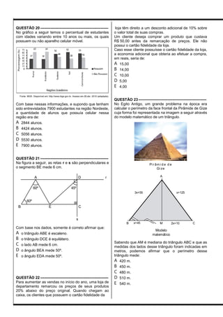 QUESTÃO 20 ------------------------------------------------------
No gráfico a seguir temos o percentual de estudantes
com idades variando entre 10 anos ou mais, os quais
possuem ou não aparelho celular móvel.
Fonte: IBGE. Disponível em: http://www.ibge.gov.br. Acesso em 28 abr. 2010 (adaptada).
Com base nessas informações, e supondo que tenham
sido entrevistados 7900 estudantes na região Nordeste,
a quantidade de alunos que possuía celular nessa
região era de:
A 2844 alunos.
B 4424 alunos.
C 5056 alunos.
D 5530 alunos.
E 7900 alunos.
QUESTÃO 21 ------------------------------------------------------
Na figura a seguir, as retas r e s são perpendiculares e
o segmento BE mede 6 cm.
A
60º 45º
60º
B E C
D
s
r
Com base nos dados, somente é correto afirmar que:
A o triângulo ABE é escaleno.
B o triângulo DCE é equilátero.
C o lado AB mede 6 cm.
D o ângulo BEA mede 50º.
E o ângulo EDA mede 50º.
QUESTÃO 22 ------------------------------------------------------
Para aumentar as vendas no início do ano, uma loja de
departamento remarcou os preços de seus produtos
20% abaixo do preço original. Quando chegam ao
caixa, os clientes que possuem o cartão fidelidade da
loja têm direito a um desconto adicional de 10% sobre
o valor total de suas compras.
Um cliente deseja comprar um produto que custava
R$ 50,00 antes da remarcação de preços. Ele não
possui o cartão fidelidade da loja.
Caso esse cliente possuísse o cartão fidelidade da loja,
a economia adicional que obteria ao efetuar a compra,
em reais, seria de:
A 15,00
B 14,00
C 10,00
D 5,00
E 4,00
QUESTÃO 23 ------------------------------------------------------
No Egito Antigo, um grande problema na época era
calcular o perímetro da face frontal da Pirâmide de Gize
cuja forma foi representada na imagem a seguir através
do modelo matemático de um triângulo.
Pi râm i d e d e
Gi ze
3x+55
Modelo
matemático
2x+10x+45B CM
x+125
A
Sabendo que AM é mediana do triângulo ABC e que as
medidas dos lados desse triângulo foram indicadas em
metros, podemos afirmar que o perímetro desse
triângulo mede:
A 420 m.
B 450 m.
C 480 m.
D 510 m.
E 540 m.
 