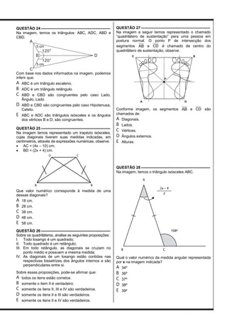 QUESTÃO 24 ------------------------------------------------------
Na imagem, temos os triângulos: ABC, ADC, ABD e
CBD.
A
B
C
D
120°
120°
5 cm
5 cm
Com base nos dados informados na imagem, podemos
inferir que:
A ABC é um triângulo escaleno.
B ADC é um triângulo retângulo.
C ABD e CBD são congruentes pelo caso Lado,
Ângulo, Lado.
D ABD e CBD são congruentes pelo caso Hipotenusa,
Cateto.
E ABC e ADC são triângulos isósceles e os ângulos
dos vértices B e D, são congruentes.
QUESTÃO 25 ------------------------------------------------------
Na imagem temos representado um trapézio isósceles,
cujas diagonais tiveram suas medidas indicadas, em
centímetros, através de expressões numéricas, observe.
 AC = (4x – 10) cm;
 BD = (2x + 4) cm.
Que valor numérico corresponde à medida de uma
dessas diagonais?
A 18 cm.
B 28 cm.
C 38 cm.
D 48 cm.
E 58 cm.
QUESTÃO 26 ------------------------------------------------------
Sobre os quadriláteros, analise as seguintes proposições:
I. Todo losango é um quadrado;
II. Todo quadrado é um retângulo;
III. Em todo retângulo, as diagonais se cruzam no
ponto médio e possuem a mesma medida;
IV. As diagonais de um losango estão contidas nas
respectivas bissetrizes dos ângulos internos e são
perpendiculares entre si.
Sobre essas proposições, pode-se afirmar que:
A todos os itens estão corretos.
B somente o item II é verdadeiro.
C somente os itens II, III e IV são verdadeiros.
D somente os itens II e III são verdadeiros.
E somente os itens II e IV são verdadeiros.
QUESTÃO 27 ------------------------------------------------------
Na imagem a seguir temos representado o chamado
“quadrilátero de sustentação” para uma pessoa em
postura normal. O ponto P de intersecção dos
segmentos AB e CD é chamado de centro do
quadrilátero de sustentação, observe.
Conforme imagem, os segmentos AB e CD são
chamados de:
A Diagonais.
B Lados.
C Vértices.
D Ângulos externos.
E Alturas.
QUESTÃO 28 ------------------------------------------------------
Na imagem, temos o triângulo isósceles ABC.
Qual o valor numérico da medida angular representada
por x na imagem indicada?
A 34º
B 36º
C 37º
D 38º
E 39º
 