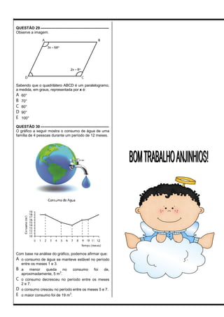 QUESTÃO 29 ------------------------------------------------------
Observe a imagem.
Sabendo que o quadrilátero ABCD é um paralelogramo,
a medida, em graus, representada por x é:
A 60°
B 70°
C 80°
D 90°
E 100°
QUESTÃO 30 ------------------------------------------------------
O gráfico a seguir mostra o consumo de água de uma
família de 4 pessoas durante um período de 12 meses.
Com base na análise do gráfico, podemos afirmar que:
A o consumo de água se manteve estável no período
entre os meses 1 e 3.
B a menor queda no consumo foi de,
aproximadamente, 5 m
3
.
C o consumo decresceu no período entre os meses
2 e 7.
D o consumo cresceu no período entre os meses 5 e 7.
E o maior consumo foi de 19 m
3
.
BOMTRABALHOANJINHIOS!BOMTRABALHOANJINHIOS!
 