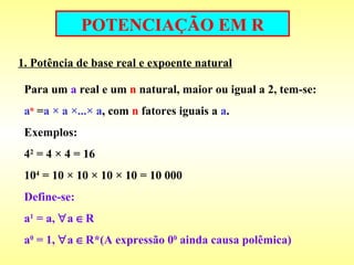 POTENCIAÇÃO EM R 1. Potência de base real e expoente natural Para um  a  real e um  n  natural, maior ou igual a 2, tem-se: a n  = a × a ×...× a , com  n  fatores iguais a  a . Exemplos: 4 2  = 4 × 4 = 16 10 4  = 10 × 10 × 10 × 10 = 10 000 Define-se:  a 1  = a,   a   R a 0  = 1,   a   R*(A expressão 0 0  ainda causa polêmica) 
