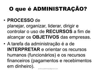 O que é ADMINISTRAÇÃO?

• PROCESSO de
  planejar, organizar, liderar, dirigir e
  controlar o uso de RECURSOS a fim de
  alcançar os OBJETIVOS das empresas.
• A tarefa da administração é a de
  INTERPRETAR e orientar os recursos
  humanos (funcionários) e os recursos
  financeiros (pagamentos e recebimentos
  em dinheiro). proferauldefreitas@gmail.com
 