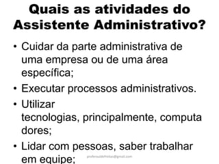 Quais as atividades do
Assistente Administrativo?
• Cuidar da parte administrativa de
  uma empresa ou de uma área
  específica;
• Executar processos administrativos.
• Utilizar
  tecnologias, principalmente, computa
  dores;
• Lidar com pessoas, saber trabalhar
              proferauldefreitas@gmail.com
  em equipe;
 