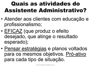 Quais as atividades do
 Assistente Administrativo?
• Atender aos clientes com educação e
  profissionalismo;
• EFICAZ (que produz o efeito
  desejado, que atinge o resultado
  esperado);
• Pensar estratégias e planos voltados
  para os mesmos objetivos. Pró-ativo
  para cada tipo de situação.
               proferauldefreitas@gmail.com
 