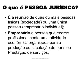O que é PESSOA JURÍDICA?
• É a reunião de duas ou mais pessoas
  físicas (sociedade) ou uma única
  pessoa (empresário individual);
• Empresário a pessoa que exerce
  profissionalmente uma atividade
  econômica organizada para a
  produção ou circulação de bens ou
  Prestação de serviços.
              proferauldefreitas@gmail.com
 