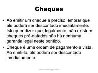 Cheques
• Ao emitir um cheque é preciso lembrar que
  ele poderá ser descontado imediatamente.
  Isto quer dizer que, legalmente, não existem
  cheques pré-datados não há nenhuma
  garantia legal neste sentido.
• Cheque é uma ordem de pagamento à vista.
  Ao emiti-lo, ele poderá ser descontado
  imediatamente.

                  proferauldefreitas@gmail.com
 