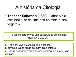 A história da Citologia
• Theodor Schwann (1839) – observa a
existência de células nos animais e nos
vegetais.
Todos os seres vivos são constituídos por células!
TEORIA CELULAR
a) Todo ser vivo é constituído de células*.
b) Uma célula só surge de outra preexistente.
c) Todas as reações metabólicas ocorrem no interior das
células.
 