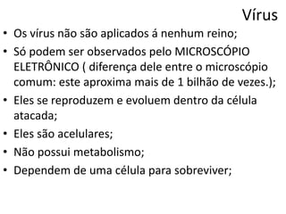 Vírus
• Os vírus não são aplicados á nenhum reino;
• Só podem ser observados pelo MICROSCÓPIO
  ELETRÔNICO ( diferença dele entre o microscópio
  comum: este aproxima mais de 1 bilhão de vezes.);
• Eles se reproduzem e evoluem dentro da célula
  atacada;
• Eles são acelulares;
• Não possui metabolismo;
• Dependem de uma célula para sobreviver;
 
