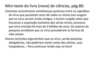 Mini-texto do livro (novo) de ciências, pág.80:
Cientistas encontraram semelhanças químicas entre os capsídeos
   de vírus que parasitam seres de todos os reinos.Isso ssugere
   que os virus seriam muito antigos, e teriam surgido antes que
   houvesse a separação evolutiva dos vários reinos, processo
   que teria iniciado há mais de 3 bilhões de anos. Os autores da
   pesquisa acreditam que os´vírus precederam as formas de
   vida celular.
Outros cientistas argumentam que os vírus, sendo parasitas
   obrigatórios, não poderiam existir antes das células, suas
   hospedeiras... Para continuar lendo veja no livro!
 
