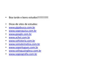 • Boa tarde e bons estudos!!!!!!!!!!!!

•   Dicas de sites de estudos:
•   www.gigabusca.com.br
•   www.sopesquisa.com.br
•   www.google.com.br
•   www.achei.com.br
•   www.sohistoria.com.br
•   www.somatematica.com.br
•   www.soportugues.com.br
•   www.solinguainglesa.com.br
•   www.sogeografia.com.br
 