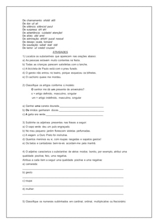 De chamamento: oi!olá! alô!
De dor: ui! ai!
De silêncio: silêncio! psiu!
De surpresa: oh! ah!
De advertência: cuidado! atenção!
De alívio: ufa! arre!
De admiração: ah!oh! puxa! nossa!
De desejo: oxalá, tomara!
De saudação: salve! viva! olá!
De terror: ui! credo! cruzes!
ATIVIDADES
1) Localize os substantivos que aparecem nas orações abaixo:
a) As pessoas estavam muito contentes na festa.
b) Todas as crianças parecem satisfeitas com o lanche.
c) A bicicleta de Paulo está com o pneu furado.
d) O garoto não entrou no teatro, porque esqueceu os bilhetes.
e) O cachorro quase me mordeu.
2) Classifique os artigos conforme o modelo:
O senhor me dá um presente de aniversário?
o = artigo definido, masculino, singular
um = artigo indefinido, masculino, singular
a) Ganhei uma caneta dourada.______________________________
b) Os irmãos ganharam doces._______________________________
c) A gaita era verde._______________________________________
3) Sublinhe os adjetivos presentes nas frases a seguir:
a) O sapo verde deu um pulo engraçado.
b) No meu pequeno jardim florescem violetas perfumadas.
c) A viagem a Ouro Preto foi instrutiva.
d) Quantos meninos eu vi, com roupas rasgadas e sapatos gastos!
e) Os belos e cantadores bem-te-vis acordam-me pela manhã.
4) O adjetivo caracteriza o substantivo de vários modos: bonito, por exemplo, atribui uma
qualidade positiva; feio, uma negativa.
Atribua a cada item a seguir uma qualidade positiva e uma negativa:
a) camarada:
_____________________________________________________________________
b) gesto:
_____________________________________________________________________
c) roupa:
_____________________________________________________________________
d) mulher:
_____________________________________________________________________
5) Classifique os numerais sublinhados em cardinal, ordinal, multiplicativo ou fracionário:
 