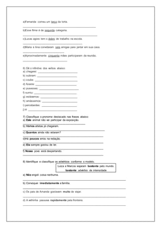 a)Fernanda comeu um terço da torta.
_________________________________________________
b)Esse filme é de segunda categoria.
__________________________________________________
c)Lucas agora tem o dobro de trabalho na escola.
________________________________________
d)Maria e Ana convidaram seis amigas para jantar em sua casa.
____________________________
e)Aproximadamente cinquenta mães participaram da reunião.
______________________________
6) Dê o infinitivo dos verbos abaixo:
a) chegarei: ___________________________
b) subiram: ___________________________
c) coube: _____________________________
d) fizeste: ____________________________
e) pusesses: ___________________________
f) sumiu: _____________________________
g) estávamos: _________________________
h) amássemos: ________________________
i) perceberdes: ________________________
j) é: _________________________________
7) Classifique o pronome destacado nas frases abaixo:
a) Este animal não vai participar da exposição.
__________________________________________
b) Vários atletas já chegaram.
_______________________________________________________
c) Quantos ainda não votaram?
______________________________________________________
d)Há poucos erros na redação.
______________________________________________________
e) Ela sempre gostou de ler.
______________________________________________________
f) Nosso povo está despertando.
______________________________________________________
8) Identifique e classifique os advérbios conforme o modelo.
Luiza e Marcos viajaram bastante pelo mundo.
bastante: advérbio de intensidade
a) Não engoli coisa nenhuma.
_____________________________________________________________________
b) Convoquei imediatamente a família.
_____________________________________________________________________
c) Os pais de Amanda gostavam muito de viajar.
_____________________________________________________________________
d) A velhinha passava rapidamente pela fronteira.
_____________________________________________________________________
 