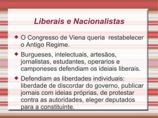 Liberais e Nacionalistas O Congresso de Viena queria  restabelecer o Antigo Regime. Burgueses, intelectuais, artesãos, jornalistas, estudantes, operarios e camponeses defendiam os ideiais liberais. Defendiam as liberdades individuais: liberdade de discordar do governo, publicar jornais com ideias próprias, de protestar contra as autoridades, eleger deputados para a constituinte. 