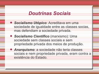 Doutrinas Sociais Socialismo Utópico : Acreditava em uma sociedade de igualdade entre as classes socias, mas defendiam a sociedade privada. Socialismo Científico  (marxismo): Uma sociedade sem classes sociais e sem propriedade privada dos meios de produção. Anarquismo : a sociedade não teria classes sociais e nem propriedade privada, eram contra a existência do Estado. 