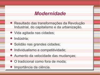 Modernidade Resultado das transformações da Revolução Industrial, do capitalismo e da urbanização. Vida agitada nas cidades; Indústria; Solidão nas grandes cidades; Individualismo e competitividade; Aumento da velocidade das mudanças; O tradicional como fora de moda; Importância da ciência. 