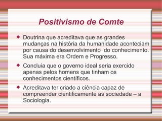 Positivismo de Comte Doutrina que acreditava que as grandes mudanças na história da humanidade aconteciam por causa do desenvolvimento  do conhecimento. Sua máxima era Ordem e Progresso. Concluia que o governo ideal seria exercido apenas pelos homens que tinham os conhecimentos científicos. Acreditava ter criado a ciência capaz de compreender cientificamente as sociedade – a Sociologia. 