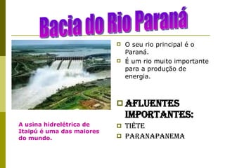 O seu rio principal é o Paraná. É um rio muito importante para a produção de energia. Afluentes importantes: Tiête Paranapanema Bacia do Rio Paraná A usina hidrelétrica de Itaipú é uma das maiores do mundo. 