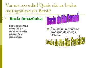Vamos recordar! Quais são as bacias hidrográficas do Brasil? Bacia Amazônica É muito importante na produção de energia elétrica. É muito utilizada como via de transporte pelas populações ribeirinhas. Bacia do Rio Paraná bacia do Rio São Francisco 