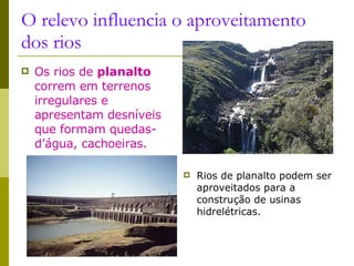 O relevo influencia o aproveitamento dos rios Os rios de  planalto  correm em terrenos irregulares e apresentam desníveis que formam quedas-d’água, cachoeiras. Rios de planalto podem ser aproveitados para a construção de usinas hidrelétricas. Hidrelétrica de Itaipú 