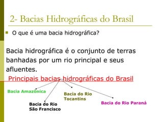 2- Bacias Hidrográficas do Brasil O que é uma bacia hidrográfica? Bacia hidrográfica é o conjunto de terras  banhadas por um rio principal e seus  afluentes. Principais bacias hidrográficas do Brasil Bacia Amazônica Bacia do Rio São Francisco Bacia do Rio Tocantins Bacia do Rio Paraná 