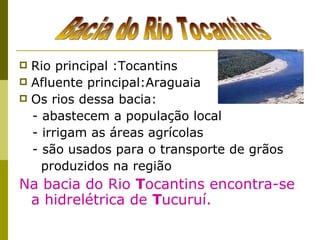 Rio principal :Tocantins Afluente principal:Araguaia Os rios dessa bacia: - abastecem a população local - irrigam as áreas agrícolas - são usados para o transporte de grãos produzidos na região Na bacia do Rio  T ocantins encontra-se a hidrelétrica de  T ucuruí. Bacia do Rio Tocantins 
