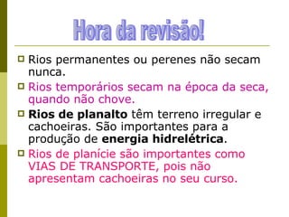 Rios permanentes ou perenes não secam nunca. Rios temporários secam na época da seca, quando não chove. Rios de planalto  têm terreno irregular e cachoeiras. São importantes para a produção de  energia hidrelétrica . Rios de planície são importantes como  VIAS DE TRANSPORTE, pois não apresentam cachoeiras no seu curso. Hora da revisão! 
