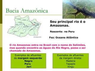 Bacia Amazônica Seu principal rio é o Amazonas. Nascente :  no Peru Foz: Oceano Atlântico O rio Amazonas entra no Brasil com o nome de Solimões, mas quando encontra as águas do  Rio Negro , passa a ser chamado de Amazonas. Exemplos de afluentes  da  margem esquerda : Negro Paru  Jarí Exemplos de afluentes  da margem direita: Madeira Tapajós  Xingu 