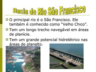 O principal rio é o São Francisco. Ele também é conhecido como “Velho Chico”. Tem um longo trecho navegável em áreas de planície. Tem um grande potencial hidrelétrico nas áreas de planalto. Bacia do Rio São Francisco Três usinas hidrelétricas: Paulo Afonso Três Marias  Sobradinho 