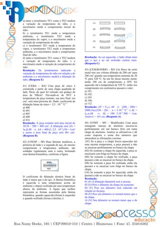 10
a) tanto o termômetro TE1 como o TE2 medem
a variação de temperatura do tubo, e o
micrômetro mede o comprimento inicial do
tubo.
b) o termômetro TE1 mede a temperatura
ambiente, o termômetro TE2 mede a
temperatura do vapor, e o micrômetro mede a
variação de comprimento do tubo.
c) o termômetro TE1 mede a temperatura do
vapor, o termômetro TE2 mede a temperatura
ambiente, e o micrômetro mede o comprimento
final do tubo.
d) tanto o termômetro TE1 como o TE2 medem
a variação de temperatura do tubo, e o
micrômetro mede a variação de comprimento do
tubo
Resolução: Os termômetros indicarão a
variação de temperatura do tubo em relação a do
ambiente e o micrômetro medirá a dilatação do
tubo. (Resposta E)
41) (UEBA – BA) Uma peça de zinco é
construída a partir de uma chapa quadrada de
lado 30cm, da qual foi retirado um pedaço de
área de 500cm². Elevando-se de 50°C a
temperatura da peça restante, sua área final, em
cm², será mais próxima de: Dado: coeficiente de
dilatação linear do zinco = 2,5 . 10–5
°C–1
a) 400
b) 401
c) 405
d) 408
e) 416
Resolução: A peça restante terá área inicial de
30.30 – 500 = 400 cm². A dilatação será ∆A =
A0.β.∆  ∆A = 400.(2. 2,5 . 10–5
).50 = 1cm²
e assim a área final da peça será 401 cm².
(Resposta B)
42) (UNESP – SP) Duas lâminas metálicas, a
primeira de latão e a segunda de aço, de mesmo
comprimento à temperatura ambiente, são
soldadas rigidamente uma à outra, formando
uma lâmina bimetálica, conforme a figura.
O coeficiente de dilatação térmica linear do
latão é maior que o do aço. A lâmina bimetálica
é aquecida a uma temperatura acima da
ambiente e depois resfriada até uma temperatura
abaixo da ambiente. A figura que melhor
representa as formas assumidas pela lâmina
bimetálica, quando aquecida (forma à esquerda)
e quando resfriada (forma à direita), é
Resolução: Ao ser aquecido, o latão dilata mais
que o aço e ao ser resfriado contrai mais.
(Resposta C)
43) (CESGRANRIO – RJ) Um bloco de certo
metal tem seu volume dilatado de 200 cm³ para
206 cm³ quando sua temperatura aumenta de 20
ºC para 520 ºC. Se um fio desse mesmo metal,
tendo 100 cm de comprimento a 20ºC for
aquecido até a temperatura de 520 ºC, então seu
comprimento em centímetros passará a valer:
a) 101.
b) 102.
c) 103.
d) 106.
e) 112.
Resolução: ∆V = V0.γ. ∆  (206 – 200) =
2000.(3α).(520 – 20)  α = 2.10–5
°C–1
e ∆L =
L0.α.∆  ∆L = 100. 2.10–5
.500 = 1cm.
Assim L = 101 cm. (Resposta A)
44) (UFMT – MT – Modificado) Uma peça
retangular maciça de alumínio encaixa-se
perfeitamente em um buraco feito em outra
chapa de alumínio. Analise as afirmativas e dê
como resposta a soma dos números que
antecedem as afirmações corretas:
(01) Se a peça e a chapa forem aquecidas até
uma mesma temperatura, a peça passará a não
se encaixar perfeitamente no buraco da chapa.
(02) Se somente a chapa for aquecida, a peça se
encaixará com folga no buraco da chapa.
(04) Se somente a chapa for resfriada, a peça
passará a não se encaixar no buraco da chapa.
(08) Se somente a peça for resfriada, então ela
passará a se encaixar com folga no buraco da
chapa.
(16) Se somente a peça for aquecida, então ela
passará a não se encaixar no buraco da chapa.
Resolução:
01 (F) A dilatação diametral será a mesma.
02 (V) Pois o diâmetro da chapa irá aumentar.
04 (V) Pois seu diâmetro será reduzido em
relação ao da peça.
08 (V) Pois seu diâmetro se tornará menor que o
da chapa.
16 (V) Seu diâmetro se tornará maior que o da
chapa.
 
