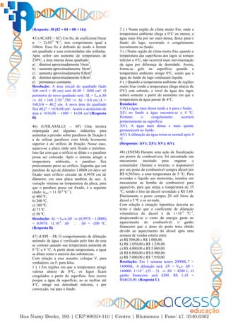 11
(Resposta: 30 (02 + 04 + 08 + 16))
45) (ACAFE – SC) Um fio, de coeficiente linear
= 2x10-5
ºC-1
, tem comprimento igual a
160cm. Esse fio é dobrado de modo a formar
um quadrado e suas extremidades são soldadas.
Após sofrer um aumento de temperatura de
250ºC, a área interna desse quadrado:
2
.
b) 2
.
2
.
2
.
Resolução: A área inicial do quadrado (lado
160 cm/4 = 40 cm) será 40.40 = 1600 cm². O
perímetro do novo quadrado será: ∆L = L0.α.∆
 ∆L = 160. 2.10–5
.250  ∆L = 0,8 cm. (L =
160,8/4 = 40,2 cm. A nova área do quadrado
fica 40,2² = 1616,04 cm². Assim o acréscimo de
área é 1616,04 – 1600 = 16,04 cm².(Resposta
B)
46) (UNILASALLE – SP) Uma técnica
empregada por algumas indústrias para
aumentar a pressão sobre parafusos de fixação é
a de utilizar parafusos com bitola levemente
superior à do orifício de fixação. Nesse caso,
aquece-se a placa onde será fixado o parafuso.
Isso faz com que o orifício se dilate e o parafuso
possa ser colocado. Após o sistema atingir a
temperatura ambiente, o parafuso fica
praticamente preso ao orifício. Suponha que um
parafuso de aço de diâmetro 1,0000 cm deve ser
fixado num orifício circular de 0,9978 cm de
diâmetro, em uma placa também de aço. A
variação mínima na temperatura da placa, para
que o parafuso possa ser fixado, é a seguinte
(dado: αaço = 11.10-6
ºC-1
)
a) 400 ºC.
b) 200 ºC.
c) 100 ºC.
d) 75 ºC.
e) 50 ºC.
Resolução: ∆L = L0.α.∆  (0,9978 – 1,0000)
= 0,9978. 11.10-6
. ∆  ∆ = -200 ºC.
(Resposta B)
47) (UFPI – PI) O comportamento de dilatação
anômalo da água é verificado pelo fato de esta
se contrair quando sua temperatura aumenta de
0 °C a 4 °C. A partir desta temperatura, a água
se dilata como a maioria das substâncias.
Com relação a esse assunto, coloque V, para
verdadeiro, ou F, para falso.
1 ( ) Em regiões em que a temperatura atinge
valores abaixo de 0°C, os lagos ficam
congelados a partir da superfície. Isso ocorre
porque a água da superfície, ao se resfriar até
4°C, atinge sua densidade máxima, e por
convecção, vai para o fundo.
2 ( ) Numa região de clima muito frio, onde a
temperatura ambiente chega a 0°C ou menos, a
água mais fria por ser mais densa, desce para o
fundo do lago, ocorrendo o congelamento
inicialmente no fundo.
3 ( ) Numa região de clima muito frio, quando a
temperatura das superfícies dos lagos se tornam
inferior a 4°C, não ocorrerá mais movimentação
da água por diferença de densidade. Assim,
forma-se gelo na superfície quando a
temperatura ambiente atingir 0°C, sendo que a
água do fundo do lago continuará líquida.
4 ( ) Quando a temperatura ambiente de regiões
muito frias (onde a temperatura chega abaixo de
0°C) está subindo, o nível da água dos lagos
subirá somente a partir do momento em que a
temperatura da água passar de 4°C.
Resolução:
1 (V) a água mais densa tende a ir para o fundo.
2(F) no fundo a água encontra-se a 4 ºC.
Portanto o congelamento ocorrerá
primeiramente na superfície.
3(V). A água mais densa e mais quente
permanecerá no fundo.
4(V) A dilatação da água torna-se normal após 4
ºC .
(Respostas: 1(V); 2(F); 3(V); 4(V).
48) (ENEM) Durante uma ação de fiscalização
em postos de combustíveis, foi encontrado um
mecanismo inusitado para enganar o
consumidor. Durante o inverno, o responsável
por um posto de combustível compra álcool por
R$ 0,50/litro, a uma temperatura de 5 °C. Para
revender o líquido aos motoristas, instalou um
mecanismo na bomba de combustível para
aquecê-lo, para que atinja a temperatura de 35
°C, sendo o litro de álcool revendido a R$ 1,60.
Diariamente o posto compra 20 mil litros de
álcool a 5 ºC e os revende.
Com relação à situação hipotética descrita no
texto e dado que o coeficiente de dilatação
volumétrica do álcool é de 1×10-3
ºC-1
,
desprezando-se o custo da energia gasta no
aquecimento do combustível, o ganho
financeiro que o dono do posto teria obtido
devido ao aquecimento do álcool após uma
semana de vendas estaria entre
a) R$ 500,00 e R$ 1.000,00.
b) R$ 1.050,00 e R$ 1.250,00.
c) R$ 4.000,00 e R$ 5.000,00.
d) R$ 6.000,00 e R$ 6.900,00.
e) R$ 7.000,00 e R$ 7.950,00.
Resolução: Em 1 semana temos 20000L.7 =
140000L. A dilatação será: ∆V = V0.γ. ∆ =
140000. 1×10-3
. (35 – 5)  ∆V = 4200 L. O
ganho financeiro será 4200. R$ 1,10 =
R$4620,00. (Resposta C)
 