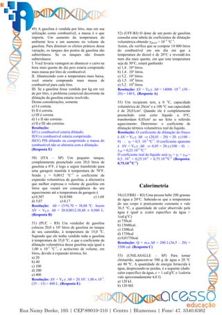 12
49) A gasolina é vendida por litro, mas em sua
utilização como combustível, a massa é o que
importa. Um aumento da temperatura do
ambiente leva a um aumento no volume da
gasolina. Para diminuir os efeitos práticos dessa
variação, os tanques dos postos de gasolina são
subterrâneos. Se os tanques não fossem
subterrâneos:
I. Você levaria vantagem ao abastecer o carro na
hora mais quente do dia pois estaria comprando
mais massa por litro de combustível.
II. Abastecendo com a temperatura mais baixa,
você estaria comprando mais massa de
combustível para cada litro.
III. Se a gasolina fosse vendida por kg em vez
de por litro, o problema comercial decorrente da
dilatação da gasolina estaria resolvido.
Destas considerações, somente
a) I é correta.
b) II é correta.
c) III é correta.
d) I e II são corretas.
e) II e III são corretas.
Resolução:
I(F) o combustível estaria dilatado.
II(V) o combustível estaria comprimido.
III(V) PIS dilatado ou comprimido a massa do
combustível não se alteraria com a dilatação.
(Resposta E)
50) (ITA – SP) Um pequeno tanque,
completamente preenchido com 20,0 litros de
gasolina a 0°F, é logo a seguir transferido para
uma garagem mantida à temperatura de 70°F.
Sendo  = 0,0012 °C–1
o coeficiente de
expansão volumétrica da gasolina, a alternativa
que melhor expressa o volume de gasolina em
litros que vazará em conseqüência do seu
aquecimento até a temperatura da garagem é
a) 0,507 b) 0,940 c) 1,68
d) 5,07 e) 0,17
Resolução: ∆ = (5/9).70 = 38,88 ºC. Assim
∆V = V0.γ. ∆ = 20.0,0012.38,88  0,940 L.
(Resposta B)
51) (PUC – RS) Um vendedor de gasolina
colocou 20,0 x 10³ litros de gasolina no tanque
de seu caminhão, à temperatura de 15,0 o
C.
Supondo que ele tenha vendido toda a gasolina
à temperatura de 35,0 o
C, e que o coeficiente de
dilatação volumétrica dessa gasolina seja igual a
1,00 x 10-3 o
C-1
, o acréscimo de volume, em
litros, devido à expansão térmica, foi
a) 20
b) 40
c) 100
d) 200
e) 400
Resolução: ∆V = V0.γ. ∆ = 20.10³. 1,00 x 10-3
.
(35 – 15) = 400 L. (Resposta E)
52) (UFF-RJ) O dono de um posto de gasolina
consulta uma tabela de coeficientes de dilatação
volumétrica obtendo γálcool = 10–3
°C–1
.
Assim, ele verifica que se comprar 14 000 litros
do combustível em um dia em que a
temperatura do álcool é de 20°C e revendê-los
num dia mais quente, em que esta temperatura
seja de 30°C, estará ganhando:
a) 1,4 . 10² litros.
b) 1,4 . 10³ litros.
c) 5,2 . 10³ litros.
d) 1,5 . 104
litros.
e) 5,2 . 104
litros.
Resolução: ∆V = V0.γ. ∆ = 14000. 10–3
. (30 –
20) = 140 L. (Resposta A)
53) Um recipiente tem, a 0 o
C, capacidade
volumétrica de 20cm³ e a 100 °C sua capacidade
é de 20,01cm³. Quando ele é completamente
preenchido com certo líquido a 0°C,
transbordam 0,05cm³ ao ser feito o referido
aquecimento. Determine: o coeficiente de
dilatação térmica volumétrica real do líquido.
Resolução: O coeficiente de dilatação do frasco
é ∆V = V0.γ. ∆  (20,01 – 20) = 20. γ.(100 –
0)  γF = 0,5. 10-5
ºC-1
. O coeficiente aparente
é ∆V = V0.γ. ∆  0,05 = 20.γ.(100 – 0) 
γAP = 0,25.10-5
ºC-1
O coeficiente real do líquido será γR = γF + γAP =
0,5. 10-5
+ 0,25.10-5
= 0,75.10-5
ºC-1
(Resposta:
0,75.10-5
ºC-1
)
Calorimetria
54) (UFRRJ – RJ) Uma pessoa bebe 200 gramas
de água a 20°C. Sabendo-se que a temperatura
do seu corpo é praticamente constante e vale
36,5 °C, a quantidade de calor absorvido pela
água é igual a: (calor específico da água =
1cal/g°C)
a) 730cal.
b) 15600cal.
c) 3300cal.
d) 1750cal
e) 0,01750cal.
Resolução: Q = m.c.∆ = 200.1.(36,5 – 20) =
3300 cal. (Resposta C)
55) (UNILASALLE – SP) Para tomar
chimarrão, aquecem-se 500 g de água a 20 ºC
até 80 ºC. A quantidade de energia fornecida à
água, desprezando-se perdas, é a seguinte (dado:
calor específico da água, c = 1 cal/gºC e 1caloria
vale aproximadamente 4,0 J)
a) 120 kJ.
b) 120 MJ.
 
