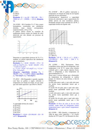 13
c) 120 J.
d) 100 kJ.
e) 100 J.
Resolução: Q = m.c.∆ = 500.1.(80 – 20) =
30000 cal x 4 = 120000L = 120 kJ. (Resposta
A)
56) (UERJ – RJ) Considere X e Y dois corpos
homogêneos, constituídos por substâncias
distintas, cujas massas correspondem,
respectivamente, a 20 g e 10 g.
O gráfico abaixo mostra as variações da
temperatura desses corpos em função do calor
absorvido por eles durante um processo de
aquecimento.
Determine as capacidades térmicas de X e Y e,
também, os calores específicos das substâncias
que os constituem.
Resolução: CX = Q/∆ = 80/(281 – 273) = 10
cal/K ou 10cal/ºC e CY = Q/∆ = 40/(283 – 273)
= 4 cal/k ou 4 cal/ºC.
cX = CX/m = 10/20 = 0,5 cal/gºC e cY = CY/m =
4/10 = 0,4 cal/gºC.
(Resposta: capacidades térmicas CX =
10cal/ºC e CY = 4 cal/ºC; calores específicos
cX = 0,5 cal/gºC e cY = 0,4 cal/gºC)
57) (PUC – RS) Responder à questão seguinte
com base no gráfico a seguir, referente à
temperatura em função do tempo, de um corpo
que está sendo aquecido e que absorve 20cal/s.
A capacidade térmica do corpo é
a) 20 cal/ºC
b) 30 cal/ºC
c) 40 cal/ºC
d) 50 cal/ºC
e) 60 cal/ºC
Resolução: C = Q/∆ = (20.100)/(60 – 20) = 50
cal/ºC. (Resposta D)
58) (UNESP – SP) O gráfico representa a
temperatura em função do tempo de um líquido
aquecido em um calorímetro.
Considerando-se desprezível a capacidade
térmica do calorímetro e que o aquecimento foi
obtido através de uma resistência elétrica,
dissipando energia à taxa constante de 120 W, a
capacidade térmica do líquido vale:
a) 12 J/o
C.
b) 20 J/o
C.
c) 120 J/o
C.
d) 600 J/o
C.
e) 1 200 J/o
C.
Resolução: 120 W = 120 J/s e C = Q/∆ =
(120.300)/(54 – 24)= 10/30 = 1200 J/ o
C.
(Resposta E)
59) (UFRN – RN) Diariamente, Dona
Leopoldina coloca uma lata de refrigerante, cuja
temperatura é de 30 ºC, numa caixa térmica
contendo gelo e, após esperar algumas horas,
bebe o refrigerante a uma temperatura de
aproximadamente 5 ºC.
Nesse caso, é correto afirmar que a diminuição
da temperatura do refrigerante se explica
porque, no interior da caixa térmica, a lata de
refrigerante
a) cede calor para o gelo, e este cede calor para
ela, porém numa quantidade menor que a
recebida.
b) recebe frio do gelo, para o qual cede calor,
porém numa quantidade menor que o frio
recebido.
c) cede calor para o gelo, e este cede calor para
ela, porém numa quantidade maior que a
recebida.
d) recebe frio do gelo, para o qual cede calor,
porém numa quantidade maior que o frio
recebido.
Resolução: O fluxo do calor se dá nos dois
sentidos, sendo maior do refrigerante (maior
temperatura) para o gelo (menor temperatura).
(Resposta A)
60) (UFMS – MS) Quando a temperatura de
100g de água (calor específico = 4,2 J/(g.K)
diminui de 25ºC para 5ºC, há liberação de calor.
 