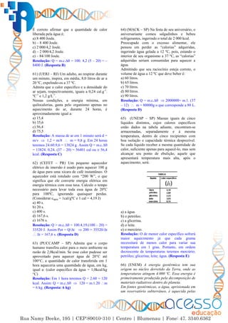 14
É correto afirmar que a quantidade de calor
liberada pela água é;
a) 8 400 Joule.
b) – 8 400 Joule.
c) 2 000/4,2 Joule.
d) – 2 000/4,2 Joule.
e) – 84/100 Joule.
Resolução: Q = m.c.∆ = 100. 4,2 (5 – 20) = –
8400 J. (Resposta B)
61) (UERJ – RJ) Um adulto, ao respirar durante
um minuto, inspira, em média, 8,0 litros de ar a
20 ºC, expelindo-os a 37 ºC.
Admita que o calor específico e a densidade do
ar sejam, respectivamente, iguais a 0,24 cal.g-1
.
ºC-1
e 1,2 g/L-1
.
Nessas condições, a energia mínima, em
quilocalorias, gasta pelo organismo apenas no
aquecimento do ar, durante 24 horas, é
aproximadamente igual a:
a) 15,4
b) 35,6
c) 56,4
d) 75,5
Resolução: A massa de ar em 1 minuto será d =
m/v  1,2 = m/8  m = 9,8 g. Em 24 horas
teremos 24.60.9,6 = 13824 g. Assim Q = m.c.∆
= 13824. 0,24. (37 – 20) = 56401 cal ou  56,4
kcal. (Resposta C)
62) (CEFET – PR) Um pequeno aquecedor
elétrico de imersão é usado para aquecer 100 g
de água para uma xícara de café instantâneo. O
aquecedor está rotulado com “200 W”, o que
significa que ele converte energia elétrica em
energia térmica com essa taxa. Calcule o tempo
necessário para levar toda essa água de 20ºC
para 100ºC, ignorando quaisquer perdas.
(Considerar cágua = 1cal/gºC e 1 cal = 4,19 J)
a) 40 s.
b) 20 s.
c) 400 s.
d) 167,6 s.
e) 1676 s.
Resolução: Q = m.c.∆ = 100.4,19.(100 – 20) =
33520 J. Assim Pot = Q/∆t  200 = 35520/∆t
 ∆t = 167,6 s. (Resposta D)
63) (PUCCAMP – SP) Admita que o corpo
humano transfira calor para o meio ambiente na
razão de 2,0kcal/min. Se esse calor pudesse ser
aproveitado para aquecer água de 20°C até
100°C, a quantidade de calor transferida em 1
hora aqueceria uma quantidade de água, em kg,
igual a: (calor específico da água = 1,0kcal/kg
°C)
Resolução: Em 1 hora teremos Q = 2.60 = 120
kcal. Assim: Q = m.c.∆  120 = m.1.20 m
= 6 kg. (Resposta: 6 kg)
64) (MACK – SP) Na festa de seu aniversário, o
aniversariante comeu salgadinhos e bebeu
refrigerantes, ingerindo o total de 2 000 kcal.
Preocupado com o excesso alimentar, ele
pensou em perder as “calorias” adquiridas,
ingerindo água gelada a 12 ºC, pois, estando o
interior de seu organismo a 37 ºC, as “calorias”
adquiridas seriam consumidas para aquecer a
água.
Admitindo que seu raciocínio esteja correto, o
volume de água a 12 ºC que deve beber é:
a) 60 litros.
b) 65 litros.
c) 70 litros.
d) 80 litros.
e) 90 litros.
Resolução: Q = m.c.∆  2000000= m.1. (37
– 12)  m = 80000g o que corresponde a 80 L.
(Resposta D)
65) (UNESP – SP) Massas iguais de cinco
líquidos distintos, cujos calores específicos
estão dados na tabela adiante, encontram-se
armazenadas, separadamente e à mesma
temperatura, dentro de cinco recipientes com
boa isolação e capacidade térmica desprezível.
Se cada líquido receber a mesma quantidade de
calor, suficiente apenas para aquecê-lo, mas sem
alcançar seu ponto de ebulição, aquele que
apresentará temperatura mais alta, após o
aquecimento, será:
a) a água.
b) o petróleo.
c) a glicerina.
d) o leite.
e) o mercúrio.
Resolução: O de menor calor específico sofrerá
maior aquecimento já que cada grama
necessitará de menos calor para variar sua
temperatura em 1 grau. Portanto, em ordem
decrescente de temperaturas teremos mercúrio;
petróleo; glicerina; leite; água. (Resposta E)
66) (ENEM) A energia geotérmica tem sua
origem no núcleo derretido da Terra, onde as
temperaturas atingem 4.000 ºC. Essa energia é
primeiramente produzida pela decomposição de
materiais radiativos dentro do planeta.
Em fontes geotérmicas, a água, aprisionada em
um reservatório subterrâneo, é aquecida pelas
 