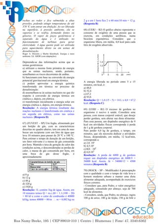 15
rochas ao redor e fica submetida a altas
pressões, podendo atingir temperaturas de até
370 ºC sem entrar em ebulição. Ao ser liberada
na superfície, à pressão ambiente, ela se
vaporiza e se resfria, formando fontes ou
gêiseres. O vapor de poços geotérmicos é
separado da água e é utilizado no
funcionamento de turbinas para gerar
eletricidade. A água quente pode ser utilizada
para aquecimento direto ou em usinas de
dessalinização.
Roger A. Hinrichs e Merlin Kleinbach. Energia e meio
ambiente. Ed. ABDR (com adaptações).
Depreende-se das informações acima que as
usinas geotérmicas
a) utilizam a mesma fonte primária de energia
que as usinas nucleares, sendo, portanto,
semelhantes os riscos decorrentes de ambas.
b) funcionam com base na conversão de energia
potencial gravitacional em energia térmica.
c) podem aproveitar a energia química
transformada em térmica no processo de
dessalinização.
d) assemelham-se às usinas nucleares no que diz
respeito à conversão de energia térmica em
cinética e, depois, em elétrica.
e) transformam inicialmente a energia solar em
energia cinética e, depois, em energia térmica.
Resolução: A energia térmica resultante das
reações nucleares é transformada em cinética e
em seguida em elétrica, como nas usinas
nucleares. (Resposta D)
67) (FUVEST – SP) Um fogão, alimentado por
um botijão de gás, com as características
descritas no quadro abaixo, tem em uma de suas
bocas um recipiente com um litro de água que
leva 10 minutos para passar de 20 ºC a 100 ºC.
Para estimar o tempo de duração de um botijão,
um fator relevante é a massa de gás consumida
por hora. Mantida a taxa de geração de calor das
condições acima, e desconsideradas as perdas de
calor, a massa de gás consumida por hora, em
uma boca de gás desse fogão, é
aproximadamente
a) 8 g
b) 12 g
c) 48 g
d) 320 g
e) 1920 g
Resolução: 1L contém 1kg de água. Assim, em
10 minutos temos Q = m.c.∆ = 1.1.(100 – 20)
= 80 kJ e como o calor de combustão é 40000
kJ/kg, temos 40000 = 80/m  m = 0,002 kg ou
2 g e em 1 hora fica 2 x 60 min/10 min = 12 g.
(Resposta B)
68) (UERJ – RJ) O gráfico abaixo representa o
consumo de oxigênio de uma pessoa que se
exercita, em condições aeróbicas, numa
bicicleta ergométrica. Considere que o
organismo libera, em média, 4,8 kcal para cada
litro de oxigênio absorvido.
A energia liberada no período entre 5 e 15
minutos, em kcal, é:
a) 48,0
b) 52,4
c) 67,2
d) 93,6
Resolução: Q = 1,4 (15 – 5) = 14 L x 4,8 = 67,2
kcal. (Resposta C)
69) (UERJ – RJ) O excesso de gordura no
organismo é nocivo à saúde. Considere uma
pessoa, com massa corporal estável, que deseje
perder gordura, sem alterar sua dieta alimentar.
Para essa pessoa, um dispêndio energético de 9
kcal em atividades físicas corresponde à perda
de 1 g de gordura corporal.
Para perder 6,0 kg de gordura, o tempo, em
minutos, que ela necessita dedicar a atividades
físicas, despendendo, em média, 12 kcal/min,
corresponde a:
a) 2,0. 10²
b) 4,5.10³
c 4
d) 6,0.105
Resolução: A perda de 6000 g de gordura
requer um dispêndio energético de 6000.9 =
54000 kcal. Assim, ∆t = 54000/12 = 4500
minutos (Resposta B)
70) (MACK – SP – Modificado) A preocupação
com a qualidade e com o tempo de vida leva o
homem moderno urbano a manter uma dieta
alimentar adequada, acompanhada de exercícios
físicos corretos.
- Considere que, para Pedro, o valor energético
adequado, consumido por almoço, seja de 700
kcal de alimentos.
- Considere, ainda, que Pedro, no almoço, ingira
100 g de arroz, 100 g de feijão, 150 g de bife e
 