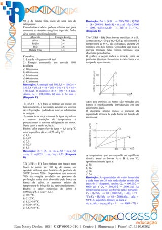 16
50 g de batata frita, além de uma lata de
refrigerante.
Consultando a tabela, pode-se afirmar que, para
consumir o excesso energético ingerido, Pedro
deve correr, aproximadamente:
Alimento Energia kcal/g
Arroz 3,6
Feijão 3,4
Bife 3,8
Batata frita 1,4
Considere:
1) Lata de refrigerante 48 kcal
2) Energia consumida em corrida 1080
kcal/hora
a) 80 minutos.
b) 40 minutos.
c) 34 minutos.
d) 60 minutos.
e) 92 minutos.
Resolução: A energia será 100.3,6 + 100.3,4 +
150.3,8 + 50.1,4 + 48 = 360 + 340 + 570 + 48 =
1318 kcal. O excesso é 1318 – 700 = 618 kcal.
Assim, ∆t = 618/1080x 60 min  34 min =
(Resposta C)
71) (UFF – RJ) Para se resfriar um motor em
funcionamento, é necessário acionar seu sistema
de refrigeração, podendo-se usar as substâncias
ar ou água.
A massa de ar m1 e a massa de água m2 sofrem
a mesma variação de temperatura e
proporcionam a mesma refrigeração ao motor.
Neste caso, a razão m1/m2 é:
Dados: calor específico da água = 1,0 cal/g o
C
calor específico do ar = 0,25 cal/g o
C
a) 4,0
b) 0,67
c) 2,0
d) 0,25
e) 1,0
Resolução: Q1 = Q2  m1.c1.∆ = m2.c2.∆
 m1. 1 = m2.0,25  m1. / m2 = 0,25. (Resposta
D)
72) (UFPI – PI) Para perfurar um buraco num
bloco de cobre, de 1,00 kg de massa, um
operário utilizou uma furadeira de potência de
200W durante 200s . Supondo-se que somente
70% da energia envolvida no processo de
perfuração tenha sido absorvida pelo bloco na
forma de calor, o aumento médio da
temperatura do bloco foi de, aproximadamente:
Dados: o calor específico do cobre é
0,093cal/go
C e 1cal = 4,2 J.
a) 30,7 o
C.
b) 71,7 o
C.
c) 1,02×10² o
C.
d) 9,30×10² o
C.
e) 9,52×10³ o
C.
Resolução: Pot = Q/∆t  70%.200 = Q/200
 Q = 28000 J. Sendo Q = m.c.∆ fica 28000
= 1000. 0,093.4,2.∆  ∆  71,7 ºC.
(Resposta B)
73) (UERJ – RJ) Duas barras metálicas A e B,
de massas mA=100 g e mB=120 g, inicialmente à
temperatura de 0 ºC, são colocadas, durante 20
minutos, em dois fornos. Considere que toda a
energia liberada pelas fontes térmicas seja
absorvida pelas barras.
O gráfico a seguir indica a relação entre as
potências térmicas fornecidas a cada barra e o
tempo de aquecimento.
Após esse período, as barras são retiradas dos
fornos e imediatamente introduzidas em um
calorímetro ideal.
O diagrama abaixo indica a variação da
capacidade térmica de cada barra em função de
sua massa.
A temperatura que corresponde ao equilíbrio
térmico entre as barras A e B é, em ºC,
aproximadamente igual a:
a) 70
b) 66
c) 60
d) 54
Resolução: As quantidades de calor fornecidas
a cada barra em 20 min serão dadas através das
áreas do 1º diagrama. Assim: QA = 600.20/2 =
6000 cal e QB = 240.20/2 = 2400 cal. As
temperaturas iniciais das barras serão, portanto:
CA = QA/∆A  80 = 6000/∆A  ∆A = 75
ºC e CB = QB/∆B  48 = 2400/∆B  ∆B =
50 ºC. O equilíbrio térmico se dará a:
mA.cA.∆A + mB.cB.∆ B = 0  80( – 75) +
 