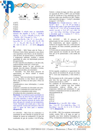 18
a) 45°C
b) 50°C
c) 55°C
d) 60°C
e) 65°C
Resolução: A relação entre as capacidades
térmicas dos líquidos é: CA/CB = (Q/∆A)/
(Q/∆B)  CA/CB = ∆B/∆A  CA/CB = (80
– 20)/(40 – 20) = 3 ou seja CA = 3CB
Na mistura fica QA + QB = 0  mA.cA.∆A +
mB.cB.∆B = 0  CA. ( – 40) + CB. ( – 80)
= 0  3CB. ( – 40) + CB. ( – 80) = 0 
3 – 120 +  – 80 = 0   = 50 ºC. (Resposta
B)
80) (UFMG – MG) Numa aula de Física, o
Professor Carlos Heitor apresenta a seus alunos
esta experiência: dois blocos, um de alumínio e
outro de ferro, de mesma massa e, inicialmente,
à temperatura ambiente, recebem a mesma
quantidade de calor, em determinado processo
de aquecimento.
O calor específico do alumínio e o do ferro são,
respectivamente, 0,90 J/go
C e 0,46 J/go
C.
Questionados quanto ao que ocorreria em
seguida, dois dos alunos, Alexandre e Lorena,
fazem, cada um deles, um comentário:
• Alexandre: “Ao final desse processo de
aquecimento, os blocos estarão à mesma
temperatura.”
• Lorena: “Após esse processo de aquecimento,
ao se colocarem os dois blocos em contato,
fluirá calor do bloco de ferro para o bloco de
alumínio.”
Considerando-se essas informações, é correto
afirmar que:
a) apenas o comentário de Alexandre está certo.
b) apenas o comentário de Lorena está certo.
c) ambos os comentários estão certos.
d) nenhum dos dois comentários está certo.
Resolução: Ao receberem iguais quantidades de
calor, o bloco de ferro fica mais aquecido pois
seu calor específico é menor, sendo que cada
grama desse material necessita de menos calor
para cada grau de variação em sua temperatura.
Assim Alexandre está errado pois o ferro está
mais aquecido. Lorena está certa pois o fluxo de
calor é maior do ferro para o alumínio.
(Resposta B)
81) (INATEL – MG) Calor de combustão é a
quantidade de calor liberada na queima de uma
unidade de massa do combustível. O calor de
combustão do gás de cozinha é 6,0.106
cal/kg.
Calcule o volume de água, em litros, que pode
ser aquecido de 20°C a 100°C com um botijão
de gás de cozinha de 13 kg, admitindo que esse
processo tenha uma eficiência de 40%. Dados:
calor específico da água c = 1cal/g°C, densidade
da água d = 1,0.10³g/L)
Resolução: Em 1 botijão temos CC = Q/m 
6,0.106
= Q/13  Q = 78. 106
cal. Sendo a
eficiência 40% então o calor aproveitado será Q
= 40%.78. 106
= 31,2. 106
cal. A massa de água
será Q = m.c.∆  31,2. 106
= m.1. (100 – 0)
 m = 31,2. 104
g = 312.10³g = 312 kg e sendo
a densidade igual a 1 teremos V = 312 L.
(Resposta: 312 litros)
82) (FUVEST – SP) O processo de
pasteurização do leite consiste em aquecê-lo a
altas temperaturas, por alguns segundos, e
resfriá-lo em seguida. Para isso, o leite percorre
um sistema, em fluxo constante, passando por
três etapas:
I) O leite entra no sistema (através de A), a 5 ºC,
sendo aquecido (no trocador de calor B) pelo
leite que já foi pasteurizado e está saindo do
sistema.
II) Em seguida, completa-se o aquecimento do
leite, através da resistência R, até que ele atinja
80 ºC. Com essa temperatura, o leite retorna a
B.
III) Novamente em B, o leite quente é resfriado
pelo leite frio que entra por A, saindo do
sistema (através de C), a 20ºC.
Em condições de funcionamento estáveis, e
supondo que o sistema seja bem isolado
termicamente, pode-se afirmar que a
temperatura indicada pelo termômetro T, que
monitora a temperatura do leite na saída de B, é
aproximadamente de
a) 20 ºC
b) 25 ºC
c) 60 ºC
d) 65 ºC
e) 75 ºC
Resolução: QCED = m.c.(20 – 80) = -60mc
QREC = m.c. ( – 5) e, sendo QCED +QREC = 0,
fica -60mc + m.c. ( – 5) = 0   – 5 = 60 e 
= 65 ºC. (Resposta D)
83) (UFPR – PR) Um recipiente termicamente
isolado contém 500 g de água na qual se
mergulha uma barra metálica homogênea de
250 g. A temperatura inicial da água é 25,0 °C e
 