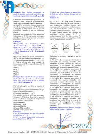 2
Resolução: Zero absoluto corresponde ao
estado de agitação mínimo das partículas o que
significa energia cinética mínima. (Resposta B)
07) Imagine dois termômetros graduados. Um
na escala Celsius e o outro na escala Fahrenheit.
Sendo assim, responda às questões seguintes:
a) Quando o termômetro Celsius acusar uma
variação de temperatura igual a 20 ºC determine
a variação de temperatura acusada por um
termômetro Fahrenheit e por um termômetro
Kelvin.
b) Quando um termômetro Celsius acusar uma
temperatura de 20 ºC, qual será a temperatura
acusada, no mesmo local por um termômetro
Fahrenheit e por um Kelvin.
Resolução:
a) ∆C/5 = ∆F/9  20/5 = ∆F/9  ∆F =
36 ºF e ∆T(K) = ∆C  ∆T(K) = 20 K.
b) (F – 32)/9 = C/5  (F – 32)/9 = 20/5
 F = 68ºF e T(K) = C + 273 = 20 + 273
= 293 K. (Respostas: a) 36 ºF e 20 K; b) 68ºF
e 293 K)
08) (UFRPE - PE) Duas escalas termométricas,
ºX e ºY, têm suas respectivas temperaturas, TX e
TY, relacionadas pela expressão 2TX – 3TY + 2 =
0. Pode-se afirmar que uma variação de
temperatura de 30 ºX corresponde, na escala Y,
a uma variação de:
a) 10 ºY
b) 20 ºY
c) 30 ºY
d) 40 ºY
e) 50 ºY
Resolução: Para cada 1ºX de variação teremos,
em ºY: 2.1 – 3TY + 2 = 0  TY = 4/3 ºY.
assim, para uma variação de 30 ºX teremos
30.4/3 = 40ºY. (Resposta: D)
09) Três afirmações são feitas a respeito de
temperatura.
I) Zero absoluto equivale à temperatura em que
ocorre o congelamento da água.
II) Podemos obter água a - 350 ºC.
III) Quando um corpo tem sua temperatura
variando 50 ºC pode-se dizer que, se a escala
fosse a Kelvin, a variação de temperatura,
numericamente, seria a mesma.
a) Apenas I é falsa
b) Apenas II é falsa
c) Apenas III é falsa
d) Apenas III é verdadeira
e) As três afirmações são falsas.
Resolução:
I- (F) O congelamento da água sob pressão
normal ocorre a 273 K.
II- (F) A menor temperatura teoricamente
possível é o 0 K ou – 273 ºC.
III- (V) Já que o intervalo entre os pontos fixos
de fusão do gelo e ebulição da água são os
mesmos.
(Resposta D)
10) (ACAFE – SC) Três blocos de metais
diferentes foram aquecidos de forma contínua e
suas temperaturas medidas, instante após
instante, por três termômetros, simultaneamente.
Um, na escala Celsius, outro na escala
Fahrenheit e o terceiro na escala Kelvin.
A figura abaixo mostra três gráficos da
temperatura versus tempo, T X t,
confeccionados a partir dos dados obtidos. As
curvas de aquecimento, em cada gráfico, foram
obtidas por termômetros diferentes.
Analisando os gráficos, é correto o que se
afirma em:
a) No gráfico C, a curva de aquecimento 1
corresponde às medidas realizadas pelo
termômetro na escala Fahrenheit e a curva de
aquecimento 2 corresponde às medidas
realizadas pelo termômetro na escala Celsius.
b) No gráfico A, a curva de aquecimento 2
corresponde às medidas realizadas pelo
termômetro na escala Celsius e a curva de
aquecimento 1 corresponde às medidas
realizadas pelo termômetro na escala Kelvin.
c) No gráfico B, a curva de aquecimento 2
corresponde às medidas realizadas pelo
termômetro na escala Fahrenheit e a curva de
aquecimento 1 corresponde às medidas
realizadas pelo termômetro na escala Celsius.
d) No gráfico B, a curva de aquecimento 1
corresponde às medidas realizadas pelo
termômetro na escala Fahrenheit e a curva de
aquecimento 2 corresponde às medidas
realizadas pelo termômetro na escala Kelvin.
e) No gráfico C, a curva de aquecimento 1
corresponde às medidas realizadas pelo
termômetro na escala Kelvin e a curva de
aquecimento 2 corresponde às medidas
realizadas pelo termômetro na escala
Fahrenheit.
Resolução: A partir do zero absoluto, a relação
gráfica entre as escalas é a seguinte:
-273
0
-459,4
F
C
K
 