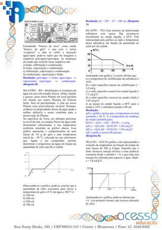 20
Entendendo “boneco de neve” como sendo
“boneco de gelo” e que com o termo
“evaporou” a mãe se refira à transição
água/vapor, pode-se supor que ela imaginou a
seqüência gelo/água/vapor/água. As mudanças
de estado que ocorrem nessa seqüência são:
a) fusão, sublimação e condensação.
b) fusão, vaporização e condensação.
c) sublimação, vaporização e condensação.
d) condensação, vaporização e fusão.
Resolução: gelo/água  fusão; água/vapor 
vaporização; vapor/água  condensação.
(Resposta B)
88) (UFRN – RN - Modificado) A existência da
água em seus três estados físicos, sólido, líquido
e gasoso, torna nosso Planeta um local peculiar
em relação aos outros Planetas do Sistema
Solar. Sem tal peculiaridade, a vida em nosso
Planeta seria possivelmente inviável. Portanto,
conhecer as propriedades físicas da água ajuda a
melhor utilizá-la e assim contribuir para a
preservação do Planeta.
Na superfície da Terra, em altitudes próximas
ao nível do mar, os estados físicos da água estão
diretamente relacionados à sua temperatura
conforme mostrado no gráfico abaixo. Esse
gráfico representa o comportamento de uma
massa de 1,0 g de gelo a uma temperatura
inicial de – 50 o
C, colocada em um calorímetro
que, ligado a um computador, permite
determinar a temperatura da água em função da
quantidade de calor que lhe é cedida.
Observando-se o gráfico, pode-se concluir que a
quantidade de calor necessária para elevar a
temperatura do gelo a 0 o
C até água a 100 o
C é:
a) 180 cal.
b) 200 cal.
c) 240 cal.
d) 100 cal
Resolução: Q = 205 – 25 = 180 cal. (Resposta
A)
89) (IFPE – PE) Uma amostra de determinada
substância com massa 30g encontra-se
inicialmente no estado liquido, a 60°C. Está
representada pelo gráfico ao lado a temperatura
dessa substância em função da quantidade de
calor por ela cedida.
Analisando esse gráfico, é correto afirmar que:
a) a temperatura de solidificação da substância é
10°C.
b) o calor específico latente de solidificação é -
1,0 cal/g.
c) o calor específico sensível no estado líquido é
1/3 cal/g°C.
d) o calor específico sensível no estado sólido é
1/45 cal/g°C.
e) ao passar do estado líquido a 60°C para o
sólido a 10°C a substância perdeu 180 cal.
Resolução:
a(F) o gráfico mostra que a temperatura se torna
constante a 30 ºC. É a temperatura de mudança
de estado (solidificação).
b(V) L = Q/m = -(60 – 30)/30 = -1 cal/g
c(F) c = Q/m.∆ = 30/30.30 = 1/30 cal/g°C
d(F) c = Q/m.∆ = 30/30.20 = 1/20 cal/g°C
e(F) o gráfico mostra 90 calorias.
(Resposta B)
90) (UFG – GO) No gráfico, está representada a
variação da temperatura em função do tempo de
uma massa de 200 g d’água. Suponha que a
fonte forneceu energia térmica a uma potência
constante desde o instante t = 0, e que toda essa
energia foi utilizada para aquecer a água. Dado:
c = 1,0 cal/g°C.
Analisando-se o gráfico, pode-se afirmar que
1-( ) no primeiro minuto, não ocorreu absorção
de calor.
 