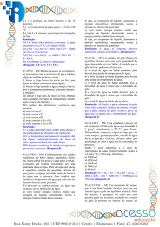 21
2-( ) a potência da fonte térmica é de 16
kcal/min.
3-( ) a temperatura da água para t = 2 min é 80
°C.
4-( ) de 0 a 9 minutos, ocorreram três transições
de fase.
Resolução:
1(F) A fonte tinha potência constante. A água
encontrava-se a 0 o
C e no estado sólido.
2(V) Pot = m.c.∆/ ∆t = 200.1.100/1,25 = 16000
cal/min ou 16 kcal/min
3(V) Pot = m.c.∆/∆t  16000 = 200.1./1 
 = 80 o
C.
4(F) ocorreram 2. Fusão e vaporização.
(Resposta: 1-F; 2-V; 3-V; 4-F)
91) (PUC – RS) Muitas pessoas, ao cozinharem,
se preocupam com a economia de gás e adotam
algumas medidas práticas, como:
I. deixar o fogo baixo do início ao fim, pois
assim se obtém cozimento mais rápido;
II. baixar o fogo quando a água começa a ferver,
pois a temperatura permanece constante durante
a ebulição;
III. deixar o fogo alto do início ao fim, obtendo
uma constante elevação de temperatura, mesmo
após o início da ebulição.
Pela análise das afirmativas, conclui-se que
somente
a) está correta a I.
b) está correta a II.
c) está correta a III.
d) estão corretas a I e a III.
e) estão corretas a II e a III.
Resolução:
I-F a água demorará mais tempo para chegar a
sua temperatura de ebulição e ali estabilizar.
II-V a temperatura permanecerá constante dali
por diante, independentemente do fluxo do
calor, apenas mudando de estado físico.
III-F durante a mudança de estado a temperatura
permanece constante. (Resposta B)
92) (UFRN – RN) Cotidianamente são usados
recipientes de barro (potes, quartinhas, filtros
etc.) para esfriar um pouco a água neles contida.
Considere um sistema constituído por uma
quartinha cheia d´água. Parte da água que chega
à superfície externa da quartinha, através de
seus poros, evapora, retirando calor do barro e
da água que o permeia. Isso implica que
também a temperatura da água que está em seu
interior diminui nesse processo.
Tal processo se explica porque, na água que
evapora, são as moléculas de água
a) com menor energia cinética média que
escapam do líquido, aumentando, assim, a
energia cinética média desse sistema.
b) que, ao escaparem do líquido, aumentam a
pressão atmosférica, diminuindo, assim, a
pressão no interior da quartinha.
c) com maior energia cinética média que
escapam do líquido, diminuindo, assim, a
energia cinética média desse sistema.
d) que, ao escaparem do líquido, diminuem a
pressão atmosférica, aumentando, assim, a
pressão no interior da quartinha.
Resolução: A água, ao evaporar, absorve
energia do sistema, resfriando-o. (Resposta C)
93) (ITA – SP) Um pedaço de gelo flutua em
equilíbrio térmico com uma certa quantidade de
água depositada em um balde. À medida que o
gelo derrete, podemos afirmar que
a) o nível da água no balde aumenta, pois
haverá uma queda de temperatura da água.
b) o nível da água no balde diminui, pois haverá
uma queda de temperatura da água.
c) o nível da água no balde aumenta, pois a
densidade da água é maior que a densidade do
gelo.
d) o nível da água no balde diminui, pois a
densidade da água é maior que a densidade do
gelo.
e) o nível da água no balde não se altera.
Resolução: Ao fundir, a parte submersa do gelo
sofre uma contração térmica de mesmo volume
que a parte emersa do gelo. Assim o nível da
água não se altera com o derretimento do gelo.
(Resposta E)
94) (CEFET – PR) Uma estudante colocou em
um recipiente 2,0 litros de água cuja densidade é
1 g/cm³, inicialmente a 20 ºC, para ferver.
Distraindo-se, esqueceu a água no fogo por um
certo tempo e, quando percebeu, metade da água
havia evaporado. Curiosa, desejou saber que
quantidade de calor a água havia consumido no
processo.
Sendo o calor específico e o calor de
vaporização da água, respectivamente, iguais a
1,0 cal/g. ºC e 540 cal/g, encontrou:
a) 700 kcal.
b) 620 kcal.
c) 160 kcal.
d) 540 kcal.
e) 80 kcal.
Resolução: Q = QS + QL = m.c.∆ + m1.LF =
2000.1.(100 – 20) + 1000.540 = 700000cal ou
700 kcal. (Resposta A)
95) (FUVEST – SP) Um recipiente de isopor,
que é um bom isolante térmico, tem em seu
interior água e gelo em equilíbrio térmico. Num
dia quente, a passagem de calor por suas
paredes pode ser estimada, medindo-se a massa
de gelo Q presente no interior do isopor, ao
 
