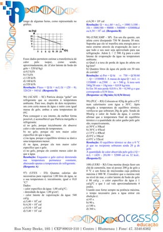 22
longo de algumas horas, como representado no
gráfico.
Esses dados permitem estimar a transferência de
calor pelo isopor, como sendo,
aproximadamente, de: (Calor latente de fusão do
gelo ≈ 320 kJ/kg)
a) 0,5 kJ/h
b) 5 kJ/h
c) 120 kJ/h
d) 160 kJ/h
e) 320 kJ/h
Resolução: Fluxo = Q/∆t = m.L/∆t = (20 – 8).
320/24 = 160 kJ. (Resposta D)
96) (ACAFE – SC) Patrícia deseja “gelar” um
refrigerante que se encontra à temperatura
ambiente. Para isso, dispõe de dois recipientes:
um com certa massa de água e outro com igual
massa de gelo, ambas a uma temperatura de
0ºC.
Para conseguir o seu intento, da melhor forma
possível, é aconselhável que Patrícia mergulhe o
refrigerante:
a) no gelo, porque inicialmente ele absorve
calor e não aumenta de temperatura.
b) no gelo, porque ele tem maior calor
específico do que a água.
c) na água, porque o equilíbrio térmico se dará a
uma temperatura menor.
d) na água, porque ela tem maior calor
específico que o gelo.
e) no gelo, porque ele contém menos calor do
que a água.
Resolução: Enquanto o gelo estiver derretendo
sua temperatura permanece constante,
abaixando apenas a temperatura do refrigerante.
(Resposta A)
97) (UFES – ES) Quantas calorias são
necessárias para vaporizar 1,00 litro de água, se
a sua temperatura é, inicialmente, igual a 10,0
°C?
Dados:
- calor específico da água: 1,00 cal/g°C;
- densidade da água: 1,00 g/cm³;
- calor latente de vaporização da água: 540
cal/g.
a) 5,40 × 104
cal
b) 6,30 × 105
cal
c) 9,54 × 106
cal
d) 5,40 × 101
cal
e) 6,30 × 10² cal
Resolução: Q = m.c.∆ + m.LV = 1000.1.(100 –
10) + 1000.540 = 90000 + 540000 = 630000cal
ou 6,30 × 105
cal. (Resposta B)
98) (UNICAMP – SP) Em um dia quente, um
atleta corre dissipando 750 W durante 30 min.
Suponha que ele só transfira esta energia para o
meio externo através da evaporação do suor e
que todo o seu suor seja aproveitado para sua
refrigeração. Adote L = 2 500 J/g para o calor
latente de evaporação da água na temperatura
ambiente.
a) Qual é a taxa de perda de água do atleta em
kg/min?
b) Quantos litros de água ele perde em 30 min
de corrida?
Resolução: a) Pot = Q/∆t  750 = Q/30.60
 Q = 1350000 J. A massa de água Q = m.L 
1350000 = m.2500  m = 540 g. A taxa será
540g/30 min = 18g/min = 0,018 kg/min.
b) Em 30 min perde 0,018 x 30 = 0,540 g o que
corresponde a 0,54 litros.
(Respostas: a) 18g/min; b) 0,54 litros)
99) (PUC – RS) Colocam-se 420g de gelo a 0°C
num calorímetro com água a 30°C. Após
atingida a temperatura de equilíbrio térmico,
verifica-se que sobraram 20g de gelo. Sendo de
80cal/g o calor de fusão da água, é correto
afirmar que a temperatura final de equilíbrio
térmico e a quantidade de calor ganho pelo gelo
são, respectivamente,
a) 30°C e 50kcal
b) 30°C e 45kcal
c) 15°C e 40kcal
d) 0°C e 38kcal
e) 0°C e 32kcal
Resolução: O equilíbrio térmico se deu a 0 o
C
já que no recipiente sobraram ainda 20 g de
gelo.
A quantidade de calor absorvida pelo gelo é Q =
m.L = (420 – 20).80 = 32000 cal ou 32 kcal..
(Resposta E)
100) (UERJ – RJ) Uma menina deseja fazer um
chá de camomila, mas só possui 200 g de gelo a
0 o
C e um forno de microondas cuja potência
máxima é 800 W. Considere que a menina está
no nível do mar, o calor latente de fusão do gelo
é 80 cal/g , o calor específico da água é 1
cal/go
C e que 1 cal vale aproximadamente 4
joules.
Usando esse forno sempre na potência máxima,
o tempo necessário para a água entrar em
ebulição é:
a) 45 s.
b) 90 s.
c) 180 s.
d) 360 s.
 