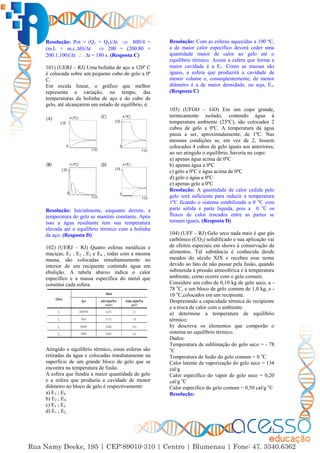 23
Resolução: Pot = (Q1 + Q2)/∆t  800/4 =
(m.L + m.c.∆)/∆t  200 = (200.80 +
200.1.100)/∆t  ∆t = 180 s. (Resposta C)
101) (UERJ – RJ) Uma bolinha de aço a 120º C
é colocada sobre um pequeno cubo de gelo a 0º
C.
Em escala linear, o gráfico que melhor
representa a variação, no tempo, das
temperaturas da bolinha de aço e do cubo de
gelo, até alcançarem um estado de equilíbrio, é:
Resolução: Inicialmente, enquanto derrete, a
temperatura do gelo se mantém constante. Após
isso a água resultante tem sua temperatura
elevada até o equilíbrio térmico com a bolinha
de aço. (Resposta D)
102) (UERJ – RJ) Quatro esferas metálicas e
maciças, E1 , E2 , E3 e E4 , todas com a mesma
massa, são colocadas simultaneamente no
interior de um recipiente contendo água em
ebulição. A tabela abaixo indica o calor
específico e a massa específica do metal que
constitui cada esfera.
Atingido o equilíbrio térmico, essas esferas são
retiradas da água e colocadas imediatamente na
superfície de um grande bloco de gelo que se
encontra na temperatura de fusão.
A esfera que fundiu a maior quantidade de gelo
e a esfera que produziu a cavidade de menor
diâmetro no bloco de gelo é respectivamente:
a) E3 ; E4
b) E2 ; E4
c) E1 ; E3
d) E1 ; E2
Resolução: Com as esferas aquecidas a 100 ºC,
a de maior calor específico deverá ceder uma
quantidade maior de calor ao gelo até o
equilíbrio térmico. Assim a esfera que forma a
maior cavidade é a E1. Como as massas são
iguais, a esfera que produzirá a cavidade de
menor volume e, conseqüentemente, de menor
diâmetro é a de maior densidade, ou seja, E3.
(Resposta C)
103) (UFGO – GO) Em um copo grande,
termicamente isolado, contendo água à
temperatura ambiente (25ºC), são colocados 2
cubos de gelo a 0ºC. A temperatura da água
passa a ser, aproximadamente, de 1ºC. Nas
mesmas condições se, em vez de 2, fossem
colocados 4 cubos de gelo iguais aos anteriores,
ao ser atingido o equilíbrio, haveria no copo:
a) apenas água acima de 0ºC
b) apenas água a 0ºC
c) gelo a 0ºC e água acima de 0ºC
d) gelo e água a 0ºC
e) apenas gelo a 0ºC
Resolução: A quantidade de calor cedida pelo
gelo será suficiente para reduzir a temperatura
1ºC ficando o sistema estabilizado a 0 o
C com
parte sólida e parte líquida, pois a 0 o
C os
fluxos de calor trocados entre as partes se
tornam iguais, (Resposta D)
104) (UFF – RJ) Gelo seco nada mais é que gás
carbônico (CO2) solidificado e sua aplicação vai
de efeitos especiais em shows à conservação de
alimentos. Tal substância é conhecida desde
meados do século XIX e recebeu esse nome
devido ao fato de não passar pela fusão, quando
submetida à pressão atmosférica e à temperatura
ambiente, como ocorre com o gelo comum.
Considere um cubo de 0,10 kg de gelo seco, a -
78 o
C, e um bloco de gelo comum de 1,0 kg, a -
10 o
C,colocados em um recipiente.
Desprezando a capacidade térmica do recipiente
e a troca de calor com o ambiente:
a) determine a temperatura de equilíbrio
térmico;
b) descreva os elementos que comporão o
sistema no equilíbrio térmico.
Dados:
Temperatura de sublimação do gelo seco = - 78
o
C
Temperatura de fusão do gelo comum = 0 o
C
Calor latente de vaporização do gelo seco = 134
cal/g
Calor específico do vapor de gelo seco = 0,20
cal/g o
C
Calor específico do gelo comum = 0,50 cal/g o
C
Resolução:
 