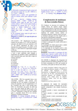 24
a) Abaixando a temperatura do gelo comum até
a do gelo seco, temos: Q = m.c.∆ = 1000.0,5. (-
78 – (-10)) = - 34000 cal.
Cedendo pouco a pouco esta quantidade de
calor ao sistema, temos, para sublimar o gelo
seco:
Q = m.LS = 100.134 = 13400cal. Sobram,
portanto, 34000 – 13400 = 20600 cal. No
recipiente temos vapor de gelo seco e gelo
comum, ambos a -78 ºC. Com o calor restante, a
temperatura do sistema fica: Q = m.c.∆ +
m.c.∆  20600 = 1000.0,5. ( – (-78)) +
100.0,2. ( – (-78))  20600 = 500 +
39000 + 20 + 1560  -19960 = 520   =
-38,38 ºC.
b) No recipiente temos vapor de gelo seco e
gelo comum a -38,38 ºC.
(Resposta: a) -38,38 ºC.; b) vapor de gelo seco
e gelo comum)
105) (FATEC – SP - Modificado) Um frasco
contém 20 g de água a 0 °C. Em seu interior é
colocado um objeto de 50 g de alumínio a 80
°C. Os calores específicos da água e do
alumínio são respectivamente 1,0 cal/g°C e 0,10
cal/g°C e o calor latente de vaporização da água
é 540 cl/g.
Supondo não haver trocas de calor com o frasco
e com o meio ambiente, após atingida a
temperatura de equilíbrio, Qual a quantidade de
calor necessária para que toda toda a água do
sistema vaporize?
a) 12,9 kcal
b) 10 kcal
c) 5,4 kcal
d) 12,48 kcal
e) 6,24 kcal.
Resolução: QA + QB = 0  mA.cA.∆A +
mB.cB.∆B = 0  20.1.( - 0 ) + 50.0,1.( -
80) = 0  20 + 5 - 400 = 0   = 16 ºC.
Assim Q = mA.cA.∆A + mA.LV + mB.cB.∆B =
20.1.(100 – 16) + 20.540 + 50.0,1.(100 – 16) =
1680 + 10800 + 420 = 12900 cal ou 12,9 kcal.
(Resposta A)
106) (UFPR – PR) Um esquiador desce, com
velocidade constante, uma encosta com
inclinação de 30° em relação à horizontal. A
massa do esquiador e de seu equipamento é 72
kg. Considere que todo o calor gerado pelo
atrito no movimento seja gasto na fusão da
neve, cujo calor latente de fusão é 3,6 x 105
J/kg, e suponha a aceleração da gravidade igual
a 10 m/s2
. Determine a massa de neve fundida
após o esquiador descer 90 m na encosta.
Expresse o resultado em gramas.
Resolução: A energia dissipada durante a
descida é Q = m.g.h = 72.10.90.sen 30º = 32400
J.
Na descida de 90 metros, a quantidade de gelo
fundida será Q = m.LF  32400 = m. 3,6 x
105
 m = 0,09 kg = 90 g. (Resposta: 90 g)
Complementos de mudanças
de fases (estados físicos)
01) Conhecer os processo de mudanças de
estados físicos da matéria requer alguns
conhecimentos básicos. O primeiro deles é saber
qual a denominação de cada uma das mudanças
e qual a influência da pressão na temperatura de
mudança de estado. Assim, analise as
afirmações seguintes e aponte a única incorreta:
a) Qualquer passagem da fase líquida para a
fase gasosa é denominada evaporação.
b) A passagem da fase gasosa para a fase líquida
é denominada condensação ou liquefação.
c) Fusão é a passagem do estado sólido para o
estado líquido.
d) A passagem do estado gasoso para o estado
sólido recebe o nome de cristalização.
e) A evaporação de um líquido ocorre a uma
temperatura inferior a denominada temperatura
de ebulição.
Resolução: Vaporização é a passagem da fase
líquida para a gasosa e pode ocorrer de três
maneiras distintas; por ebulição, por evaporação
ou por calefação. (Resposta A)
02) (ENEM) A adaptação dos integrantes da
seleção brasileira de futebol à altitude de La Paz
foi muito comentada em 1995, por ocasião de
um torneio, como pode ser lido no texto abaixo.
“A seleção brasileira embarca hoje para La
Paz, capital da Bolívia, situada a 3.700 metros
de altitude, onde disputará o torneio
Interamérica. A adaptação deverá ocorrer em
um prazo de 10 dias, aproximadamente. O
organismo humano, em altitudes elevadas,
necessita desse tempo para se adaptar,
evitando-se, assim, risco de um colapso
circulatório.”
(Adaptado da revista Placar, edição fev.1995)
A adaptação da equipe foi necessária
principalmente porque a atmosfera de La Paz,
quando comparada à das cidades brasileiras,
apresenta:
a) menor pressão e menor concentração de
oxigênio.
b) maior pressão e maior quantidade de
oxigênio.
c) maior pressão e maior concentração de gás
carbônico.
d) menor pressão e maior temperatura.
e) maior pressão e menor temperatura.
 