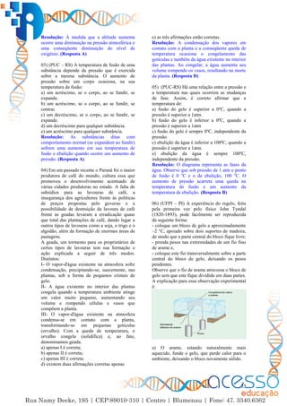 25
Resolução: À medida que a altitude aumenta
ocorre uma diminuição na pressão atmosférica e
uma conseqüente diminuição do nível de
oxigênio. (Resposta A)
03) (PUC – RS) A temperatura de fusão de uma
substância depende da pressão que é exercida
sobre a mesma substância. O aumento de
pressão sobre um corpo ocasiona, na sua
temperatura de fusão:
a) um acréscimo, se o corpo, ao se fundir, se
expande.
b) um acréscimo, se o corpo, ao se fundir, se
contrai.
c) um decréscimo, se o corpo, ao se fundir, se
expande.
d) um decréscimo para qualquer substância.
e) um acréscimo para qualquer substância.
Resolução: As substâncias ditas com
comportamento normal (se expandem ao fundir)
sofrem uma aumento em sua temperatura de
fusão e ebulição quando ocorre um aumento de
pressão. (Resposta A)
04) Em um passado recente o Paraná foi o maior
produtora de café do mundo, cultura essa que
promoveu o desenvolvimento acentuado de
várias cidades produtoras no estado. A falta de
subsídios para as lavouras de café, a
insegurança dos agricultores frente às políticas
de preços propostas pelo governo e a
possibilidade de destruição da lavoura de café
frente às geadas levaram a erradicação quase
que total das plantações de café, dando lugar a
outros tipos de lavouras como a soja, o trigo e o
algodão, além da formação de enormes áreas de
pastagens.
A geada, um tormento para os proprietários de
certos tipos de lavouras tem sua formação e
ação explicada a seguir de três modos.
Distintos:
I- O vapor-d'água existente na atmosfera sofre
condensação, precipitando-se, suavemente, nas
plantas, sob a forma de pequenos cristais de
gelo.
II- A água existente no interior das plantas
congela quando a temperatura ambiente atinge
um valor muito pequeno, aumentando seu
volume e rompendo células e vasos que
compõem a planta.
III- O vapor-d'água existente na atmosfera
condensa-se em contato com a planta,
transformando-se em pequenas gotículas
(orvalho). Com a queda de temperatura, o
orvalho congela (solidifica) e, ao fato,
denominamos geada.
a) apenas I é correta;
b) apenas II é correta;
c) apenas III é correta:
d) existem duas afirmações corretas apenas
e) as três afirmações estão corretas.
Resolução: A condensação dos vapores em
contato com a planta e a conseqüente queda de
temperatura ocasiona o congelamento das
gotículas e também da água existente no interior
das plantas. Ao congelar, a água aumenta seu
volume rompendo os vasos, resultando na morte
da planta. (Resposta D)
05) (PUC-RS) Há uma relação entre a pressão e
a temperatura nas quais ocorrem as mudanças
de fase. Assim, é correto afirmar que a
temperatura de:
a) fusão do gelo é superior a 0ºC, quando a
pressão é superior a 1atm.
b) fusão do gelo é inferior a 0ºC, quando a
pressão é superior a 1atm
c) fusão do gelo é sempre 0ºC, independente da
pressão.
c) ebulição da água é inferior a 100ºC, quando a
pressão é superior a 1atm.
e) ebulição da água é sempre 100ºC,
independente da pressão.
Resolução: O diagrama representa as fases da
água. Observe que sob pressão de 1 atm o ponto
de fusão é 0 o
C e o de ebulição, 100 o
C. O
aumento de pressão acarreta uma queda na
temperatura de fusão e um aumento da
temperatura de ebulição. (Resposta B)
06) (UFPI – PI) A experiência do regelo, feita
pela primeira vez pelo físico John Tyndal
(1820-1893), pode facilmente ser reproduzida
da seguinte forma:
- coloque um bloco de gelo a aproximadamente
–2 °C, apoiado sobre dois suportes de madeira,
de modo que a parte central do bloco fique livre;
- prenda pesos nas extremidades de um fio fino
de arame e,
- coloque este fio transversalmente sobre a parte
central do bloco de gelo, deixando os pesos
pendentes.
Observe que o fio de arame atravessa o bloco de
gelo sem que este fique dividido em duas partes.
A explicação para essa observação experimental
é:
a) O arame, estando naturalmente mais
aquecido, funde o gelo, que perde calor para o
ambiente, deixando o bloco novamente sólido.
 