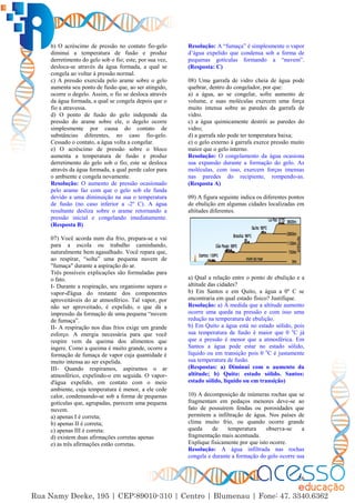 26
b) O acréscimo de pressão no contato fio-gelo
diminui a temperatura de fusão e produz
derretimento do gelo sob o fio; este, por sua vez,
desloca-se através da água formada, a qual se
congela ao voltar à pressão normal.
c) A pressão exercida pelo arame sobre o gelo
aumenta seu ponto de fusão que, ao ser atingido,
ocorre o degelo. Assim, o fio se desloca através
da água formada, a qual se congela depois que o
fio a atravessa.
d) O ponto de fusão do gelo independe da
pressão do arame sobre ele, o degelo ocorre
simplesmente por causa do contato de
substâncias diferentes, no caso fio-gelo.
Cessado o contato, a água volta a congelar.
e) O acréscimo de pressão sobre o bloco
aumenta a temperatura de fusão e produz
derretimento do gelo sob o fio; este se desloca
através da água formada, a qual perde calor para
o ambiente e congela novamente.
Resolução: O aumento de pressão ocasionado
pelo arame faz com que o gelo sob ele funda
devido a uma diminuição na sua o temperatura
de fusão (no caso inferior a -2º C). A água
resultante desliza sobre o arame retornando a
pressão inicial e congelando imediatamente.
(Resposta B)
07) Você acorda num dia frio, prepara-se e vai
para a escola ou trabalho caminhando,
naturalmente bem agasalhado. Você repara que,
ao respirar, “solta” uma pequena nuvem de
"fumaça" durante a aspiração do ar.
Três possíveis explicações são formuladas para
o fato.
I- Durante a respiração, seu organismo separa o
vapor-d'água do restante dos componentes
aproveitáveis do ar atmosférico. Tal vapor, por
não ser aproveitado, é expelido, o que dá a
impressão da formação de uma pequena “nuvem
de fumaça”.
II- A respiração nos dias frios exige um grande
esforço. A energia necessária para que você
respire vem da queima dos alimentos que
ingere. Como a queima é muito grande, ocorre a
formação de fumaça de vapor cuja quantidade é
muito intensa ao ser expelida.
III- Quando respiramos, aspiramos o ar
atmosférico, expelindo-o em seguida. O vapor-
d'água expelido, em contato com o meio
ambiente, cuja temperatura é menor, a ele cede
calor, condensando-se sob a forma de pequenas
gotículas que, agrupadas, parecem uma pequena
nuvem.
a) apenas I é correta;
b) apenas II é correta;
c) apenas III é correta:
d) existem duas afirmações corretas apenas
e) as três afirmações estão corretas.
Resolução: A “fumaça” é simplesmente o vapor
d’água expelido que condensa sob a forma de
pequenas gotículas formando a “nuvem”.
(Resposta: C)
08) Uma garrafa de vidro cheia de água pode
quebrar, dentro do congelador, por que:
a) a água, ao se congelar, sofre aumento de
volume, e suas moléculas exercem uma força
muito intensa sobre as paredes da garrafa de
vidro.
c) a água quimicamente destrói as paredes do
vidro;
d) a garrafa não pode ter temperatura baixa;
e) o gelo externo à garrafa exerce pressão muito
maior que o gelo interno.
Resolução: O congelamento da água ocasiona
sua expansão durante a formação do gelo. As
moléculas, com isso, exercem forças imensas
nas paredes do recipiente, rompendo-as.
(Resposta A)
09) A figura seguinte indica os diferentes pontos
de ebulição em algumas cidades localizadas em
altitudes diferentes.
a) Qual a relação entre o ponto de ebulição e a
altitude das cidades?
b) Em Santos e em Quito, a água a 0º C se
encontraria em qual estado físico? Justifique.
Resolução: a) À medida que a altitude aumento
ocorre uma queda na pressão e com isso uma
redução na temperatura de ebulição.
b) Em Quito a água está no estado sólido, pois
sua temperatura de fusão é maior que 0 o
C já
que a pressão é menor que a atmosférica. Em
Santos a água pode estar no estado sólido,
líquido ou em transição pois 0 o
C é justamente
sua temperatura de fusão.
(Respostas: a) Diminui com o aumento da
altitude; b) Quito: estado sólido. Santos:
estado sólido, líquido ou em transição)
10) A decomposição de inúmeras rochas que se
fragmentam em pedaços menores deve-se ao
fato de possuírem fendas ou porosidades que
permitem a infiltração de água. Nos países de
clima muito frio, ou quando ocorre grande
queda de temperatura observa-se a
fragmentação mais acentuada.
Explique fisicamente por que isto ocorre.
Resolução: A água infiltrada nas rochas
congela e durante a formação do gelo ocorre sua
 