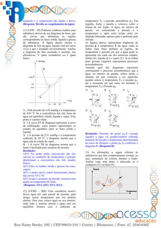 27
expansão e o rompimento das fendas e poros.
(Resposta: Devido ao congelamento da água)
11) (UFPI – PI) Podemos conhecer melhor uma
substância através de seu diagrama de fases, que
são curvas que delimitam as regiões
correspondentes às fases sólida, líquida e gasosa
da substância. A figura abaixo mostra o
diagrama de fase da água, líquido vital aos seres
vivos e que é estudado universalmente. Analise
o diagrama de fase mostrado e assinale, nas
afirmativas, V (para verdadeiro) ou F (para
falso).
1( ) Sob pressão de 4,58 mmHg a à temperatura
de 0,01 ºC há a coexistência das três fases da
água em equilíbrio: sólida, líquida e vapor. Esse
ponto é o ponto triplo.
2( ) A curva AT do diagrama representa a curva
de sublimação, cujos pontos representam os
estados de equilíbrio entre as fases sólida e
liquida.
3( ) À pressão de 2,51 mmHg e à temperatura
ambiente de 20 ºC, o diagrama mostra que a
água está no estado de vapor.
4( ) A curva TB do diagrama mostra que a
fusão é facilitada pelo aumento da pressão.
Resolução:
1)(V) No ponto triplo (intersecção das três
curvas) as condições de temperatura e pressão
determinam a coexistência dos três estados
físicos.
2(F) Entre os estados sólido e gasoso (no caso,
vapor).
3(V) o ponto (pxV) estará determinado abaixo
das curvas AT e TC.
4(V) Já que o aumento de pressão ocasiona uma
queda na temperatura de fusão.
(Resposta: 1(V); 2(F); 3(V); 4(V))
12) (UFMS – MS) Uma cozinheira resolve
ferver água em uma panela de pressão, para
atingir maior temperatura que em panelas
abertas. Para isso, coloca água no seu interior,
onde todo o sistema, panela e água, está em
equilíbrio térmico com o ambiente na
temperatura TA e pressão atmosférica pA. Em
seguida, fecha a panela e coloca-a sobre a
chama de um fogão. A água, no interior da
panela, vai aumentando a pressão e a
temperatura e, após certo tempo entra em
ebulição liberando vapores para o ambiente pela
válvula.
As figuras abaixo representam diagramas da
pressão p x temperatura T da água, onde as
linhas mais finas definem as regiões, de
temperatura e pressão em que a água pode se
apresentar em cada um dos possíveis estados,
sólido (S), líquido (L) e vapor (V). Já as linhas
mais grossas (negrito) representam processos
termodinâmicos.
Assinale qual dos diagramas representa
corretamente o processo termodinâmico que a
água, no interior da panela, sofreu desde o
instante em que começou a ser aquecida,
quando estava à temperatura TA e pressão pA,
até o momento em que entra em ebulição à
temperatura TB e Pressão pB.
Resolução: Partindo do ponto pA,TA (estado
líquido) a água vai gradativamente sofrendo
aumento de pressão e temperatura determinando
na curva de ebulição o ponto pB,TB conforme o
diagrama D. (Resposta D)
13) As afirmações a seguir referem às
substâncias que têm comportamento normal, ou
seja, aumentam de volume durante a fusão.
Analise cada uma delas e indicando se é
verdadeira (V) ou falsa (F).
 