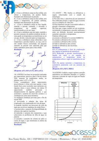 28
a( ) Caso a substância esteja na fase sólida, sem
alterar a temperatura, ela poderá fundir,
bastando uma diminuição na pressão.
b( ) Caso a substância esteja na fase sólida, sem
alterar a temperatura, ela poderá sublimar,
bastando uma diminuição na pressão.
c( ) Caso a substância esteja na fase líquida,
mantida a pressão constante, e elevando a
temperatura, ela poderá vaporizar,
transformando-se em um vapor.
d( ) Caso a substância seja um vapor, mantida a
pressão constante ele poderá cristalizar devido a
uma queda na temperatura ou transformar-se em
um gás, devido a uma elevação na temperatura.
e( ) Caso a substância esteja submetida à suas
temperatura e pressão tríplices, ou seja, com os
três estados físicos coexistindo, um pequeno
aumento na pressão será suficiente para que
toda a substância passe para a fase sólida.
Resolução:
a(V) b(V) c)(V)
d(V) e(V)
(Resposta: a(V); b(V); C(V); d(V); e(V))
14) (ENEM) Com base em projeções realizadas
por especialistas, prevê-se, para o fim do século
XXI, aumento de temperatura media, no
planeta, entre 1,4 ºC e 5,8 ºC.
Como conseqüência desse aquecimento,
possivelmente o clima será mais quente e mais
úmido bem como ocorrerão mais enchentes em
algumas áreas e secas crônicas em outras. O
aquecimento também provocará o
desaparecimento de algumas geleiras, o que
acarretará o aumento do nível dos oceanos e a
inundação de certas áreas litorâneas.
As mudanças climáticas previstas para o fim do
século XXI
a) provocarão a redução das taxas de
evaporação e de condensação do ciclo da água.
b) poderão interferir nos processos do ciclo da
água que envolvem mudanças de estado físico.
c) promoverão o aumento da disponibilidade de
alimento das espécies marinhas.
d) induzirão o aumento dos mananciais, o que
solucionara os problemas de falta de água no
planeta.
e) causarão o aumento do volume de todos os
cursos de água, o que minimizara os efeitos da
poluição aquática.
Resolução:
15) (CEFET – PR) Analise as afirmativas a
seguir, relacionadas com o estudo da
termologia:
I) Nos dias frios, o pára-brisa de um automóvel
fica embaçado porque o vapor de água existente
no ar se condensa no vidro frio.
II) Para liquefazer um gás é necessário reduzir a
pressão e aumentar a temperatura.
III) Para que a água contida em um recipiente,
inicialmente à temperatura e pressão ambientes,
entre em ebulição, devemos necessariamente
aumentar a pressão e a temperatura.
Podemos afirmar que:
a) somente a afirmativa I é correta.CORRETA
b) somente a afirmativa II é correta.
c) somente a afirmativa III é correta.
d) todas as afirmativas são corretas.
e) todas as afirmativas são incorretas.
Resolução:
I(V) O embaçamento é fruto da condensação
dos vapores no parabrisas do automóvel.
II(V) Reduzindo a pressão transformamos o
líquido em vapor e, em seguida, ao
aumentarmos a temperatura acima da
temperatura crítica o vapor se transforma em um
gás.
III(F) Ou apenas aumentar a temperatura ou
aumentá-la juntamente com um aumento da
pressão.
(Resposta: I(V); II(V); III(F))
16) (ENEM) A tabela a seguir registra a pressão
atmosférica em diferentes altitudes, e o gráfico
relaciona a pressão de vapor da água em função
da temperatura
 