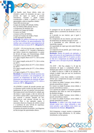 29
Um líquido, num frasco aberto, entra em
ebulição a partir do momento em que a sua
pressão de vapor se iguala à pressão
atmosférica. Assinale a opção correta,
considerando a tabela, o gráfico e os dados
apresentados, sobre as seguintes cidades:
Natal (RN) nível do mar.
Campos do Jordão (SP) altitude 1628m.
Pico da Neblina (RR) altitude 3014 m.
A temperatura de ebulição será:
a) maior em Campos do Jordão.
b) menor em Natal.
c) menor no Pico da Neblina.
d) igual em Campos do Jordão e Natal.
e) não dependerá da altitude.
Resolução: Os gráficos mostram que a pressão
no Pico da Neblina é de aproximadamente 390
mmHg o que corresponde a uma temperatura de
ebulição de mais ou menos 80 ºC. (Resposta C)
17) (UFC – CE) Ao nível do mar, a água ferve a
100 ºC e congela a 0 ºC. Assinale a alternativa
que indica o ponto de congelamento e o ponto
de fervura da água, em Guaramiranga, cidade
localizada a cerca de 1000 m de altitude.
a) A água congela abaixo de 0 ºC e ferve acima
de 100 ºC.
b) A água congela acima de 0 ºC e ferve acima
de 100 ºC.
c) A água congela abaixo de 0 ºC e ferve abaixo
de 100 ºC.
d) A água congela acima de 0 ºC e ferve abaixo
de 100 ºC.
e) A água congela a 0 ºC e ferve a 100 ºC.
Resolução: O aumento da altitude acarreta uma
diminuição na pressão e, em conseqüência, um
aumento na temperatura de fusão do gelo e
diminuição na temperatura de ebulição da água.
Portanto a água congela acima de 0 o
C e ferve a
menos de 100 ºC. (Resposta C)
18) (ENEM) A panela de pressão permite que
os alimentos sejam cozidos em água muito mais
rapidamente do que em panelas convencionais.
Sua tampa possui uma borracha de vedação que
não deixa o vapor escapar, a não ser através de
um orifício central sobre o qual assenta um peso
que controla a pressão. Quando em uso,
desenvolve-se uma pressão elevada no seu
interior. Para a sua operação segura, é
necessário observar a limpeza do orifício central
e a existência de uma válvula de segurança,
normalmente situada na tampa.
O esquema da panela de pressão e um diagrama
de fase da água são apresentados abaixo.
A vantagem do uso de panela de pressão é a
rapidez para o cozimento de alimentos e isto se
deve
a) à pressão no seu interior, que é igual à
pressão externa.
b) à temperatura de seu interior, que está acima
da temperatura de ebulição da água no local.
c) à quantidade de calor adicional que é
transferida à panela.
d) à quantidade de vapor que está sendo liberada
pela válvula.
e) à espessura da sua parede, que é maior que a
das panelas comuns
Resolução: Dentro da panela em operação, a
água está acima de sua temperatura de ebulição
sob pressão normal (100º C). O motivo se deve
ao fato de a temperatura de ebulição da água
aumentar com a elevação da pressão. (Resposta
B)
19) (UFF – RJ) Nas cidades I e II não há
tratamento de água e a população utiliza a
ebulição para reduzir os riscos de contaminação.
A cidade II situa-se a 3000 m de altitude em
relação à cidade I que, por sua vez, localiza-se
ao nível do mar.
Relativamente a essas duas cidades, é correto
afirmar que a temperatura da água em ebulição
numa panela aberta:
a) é menor na cidade I porque, nessa cidade, a
pressão atmosférica é menor;
b) é menor na cidade II porque, nessa cidade, a
pressão atmosférica é maior;
c) é a mesma nas cidades I e II porque a pressão
atmosférica não influi no valor da temperatura
de ebulição da água;
d) é maior na cidade I porque, nessa cidade, a
pressão atmosférica é maior;
e) é maior na cidade II porque, nessa cidade, a
pressão atmosférica é menor.
Resolução: A cidade I por estar situada numa
altitude menor tem a água submetida a uma
maior pressão o que também torna maior sua
temperatura de ebulição. (Resposta E)
20) O diagrama, a seguir, mostra a compressão
isotérmica de duas substâncias, A e B, ambas,
inicialmente, na fase gasosa.
 