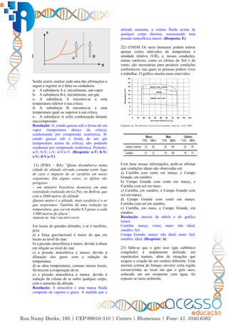 30
Sendo assim, analise cada uma das afirmações a
seguir e registre se é falsa ou verdadeira.
a- A substância A é, inicialmente, um vapor.
b- A substância B é, inicialmente, um gás.
c- A substância A encontra-se a uma
temperatura inferior à sua crítica.
d- A substância B encontra-se a uma
temperatura igual ou superior à sua crítica.
e- A substância A sofre condensação durante
sua compressão.
Resolução: A: estado gasoso sob a forma de um
vapor (temperatura abaixo da crítica),
condensando por compressão isotérmica; B:
estado gasoso sob a forma de um gás
(temperatura acima da crítica), não podendo
condensar por compressão isotérmica. Portanto:
a-V; b-V; c-V; d-V;e-V. (Resposta: a-V; b-V;
c-V; d-V;e-V)
21) (IFBA – BA) “Quem desembarca numa
cidade de altitude elevada costuma sentir logo
de cara o impacto do ar rarefeito em nosso
organismo. Em alguns casos, os efeitos são
perigosos
– um ministro brasileiro desmaiou em uma
solenidade realizada em La Paz, na Bolívia, que
está a 3660 metros de altitude
Quanto maior é a altitude, mais rarefeito é o ar
que respiramos. Também há uma redução na
temperatura, que cai em média 6,5 graus a cada
1.000 metros de altura”.
Adaptado de: http://veja.abril.com.br/
Em locais de grandes altitudes, o ar é rarefeito,
pois:
a) a força gravitacional é maior do que em
locais ao nível do mar.
b) a pressão atmosférica é maior, devido à altura
em relação ao nível do mar.
c) a pressão atmosférica é menor, devido à
dilatação dos gases com a redução da
temperatura.
d) as altas temperaturas, comuns nesses locais,
favorecem a evaporação do ar.
e) a pressão atmosférica é menor, devido à
redução da coluna de ar sobre qualquer corpo,
com o aumento da altitude.
Resolução: A atmosfera é uma massa fluida
composta de vapores e gases. À medida que a
altitude aumenta, a coluna fluida acima de
qualquer corpo diminui, ocasionando uma
pressão atmosférica menor. (Resposta: E)
22) (ENEM Os seres humanos podem tolerar
apenas certos intervalos de temperatura e
umidade relativa (UR), e, nessas condições,
outras variáveis, como os efeitos do Sol e do
vento, são necessárias para produzir condições
confortáveis, nas quais as pessoas podem viver
e trabalhar. O gráfico mostra esses intervalos:
Com base nessas informações, pode-se afirmar
que condições ideais são observadas em
a) Curitiba com vento em março, e Campo
Grande, em outubro.
b) Campo Grande com vento em março, e
Curitiba com sol em maio.
c) Curitiba, em outubro, e Campo Grande com
sol em março.
d) Campo Grande com vento em março,
Curitiba com sol em outubro.
e) Curitiba, em maio, e Campo Grande, em
outubro.
Resolução: através da tabela e do gráfico
temos:
Curitiba: março: vento; maio: não ideal;
outubro: Sol
Campo Grande; março: não ideal; maio: Sol;
outubro: ideal. (Resposta: A)
23) Sabe-se que o gelo seco (gás carbônico
congelado) é amplamente utilizado em
espetáculos teatrais, além de situações que
exigem a criação de um cenário diferente. Uma
enorme cortina de fumaça envolve certa região
circunvizinha ao local em que o gelo seco,
colocado em um recipiente com água, foi
exposto ao meio ambiente.
 