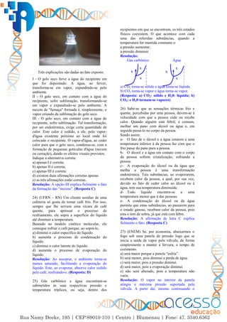 31
Três explicações são dadas ao fato exposto.
I - O gelo seco ferve a água do recipiente em
que foi depositado. A água, ao ferver,
transforma-se em vapor, expandindo-se pelo
ambiente.
II - O gelo seco, em contato com a água do
recipiente, sofre sublimação, transformando-se
em vapor e expandindo-se pelo ambiente. A
nuvem de "fumaça" formada é, simplesmente, o
vapor oriundo da sublimação do gelo seco.
III - O gelo seco, em contato com a água do
recipiente, sofre sublimação. Tal transformação,
por ser endotérmica, exige certa quantidade de
calor. Este calor é cedido, a ele, pelo vapor-
d'água existente próximo ao local onde foi
colocado o recipiente. O vapor-d'água, ao ceder
calor para que o gelo seco, condensa-se, com a
formação de pequenas gotículas d'água (nuvem
ou cerração), dando os efeitos visuais previstos.
Indique a alternativa correta:
a) apenas I é correta;
b) apenas II é correta;
c) apenas III é correta:
d) existem duas afirmações corretas apenas
e) as três afirmações estão corretas.
Resolução: A opção III explica fielmente o fato
da formação das “nuvens”. (Resposta C)
24) (UFRN – RN) Um cliente assíduo de uma
cafeteria só gosta de tomar café frio. Por isso,
sempre que lhe servem uma xícara de café
quente, para apressar o processo de
resfriamento, ele sopra a superfície do líquido
até diminuir a temperatura.
Baseado no modelo cinético molecular, ele
consegue esfriar o café porque, ao soprá-lo,
a) diminui o calor específico do líquido.
b) aumenta o processo de condensação do
líquido.
c) diminui o calor latente do líquido.
d) aumenta o processo de evaporação do
líquido.
Resolução: Ao assoprar, o ambiente torna-se
menos saturado, facilitando a evaporação do
líquido. Este, ao evaporar, absorve calor cedido
pelo café, resfriando-o. (Resposta: D)
25) Gás carbônico e água encontram-se
submetidos às suas respectivas pressão e
temperatura tríplices, ou seja, dentro dos
recipientes em que se encontram, os três estados
físicos coexistem. O que acontece com cada
uma das referidas substâncias, quando a
temperatura for mantida constante e:
a pressão aumentar;
a pressão diminuir.
Resolução:
Gás carbônico Água
a) CO2 torna-se sólido e água torna-se líquida.
b) CO2 torna-se vapor e água torna-se vapor.
(Resposta: a) CO2: sólido e H20: líquida; b)
CO2: e H20 tornam-se vapores)
26) Sabe-se que as sensações térmicas frio e
quente, percebidas por uma pessoa, devem-se à
velocidade com que a pessoa cede ou recebe
calor. Quando alguém está febril, é comum,
molhar um pano com álcool ou água e, em
seguida passá-lo no corpo da pessoa.
Sendo assim:
a- O fato de o álcool e a água estarem a uma
temperatura inferior à da pessoa faz com que o
frio passe do pano para a pessoa.
b- O álcool e a água em contato com o corpo
da pessoa sofrem cristalização, esfriando a
pessoa.
c- A evaporação do álcool ou da água que
molha a pessoa é uma transformação
endotérmica. Tais substâncias, ao evaporarem,
recebem calor da pessoa, a qual, por sua vez,
devido ao fato de ceder calor ao álcool ou à
água, tem sua temperatura diminuída.
d- Todo líquido encontra-se a uma
temperatura menor que à das pessoas.
e- A condensação do álcool ou da água
permite que estas substâncias, ao passarem para
o estado gasoso, recebam calor da pessoa, pois
esta o tem de sobra, já que está com febre.
Resolução: A afirmação de letra C explica
fielmente o fato. (Resposta C)
27) (ENEM) Se, por economia, abaixarmos o
fogo sob uma panela de pressão logo que se
inicia a saída de vapor pela válvula, de forma
simplesmente a manter a fervura, o tempo de
cozimento.
a) será maior porque a panela “esfria”.
b) será menor, pois diminui a perda de água.
c) será maior, pois a pressão diminui.
d) será maior, pois a evaporação diminui.
e) não será alterado, pois a temperatura não
varia.
Resolução: O vapor no interior da panela
atingiu a máxima pressão suportada pela
válvula. A partir daí, mesmo continuando o
S
L
V
S
L
V
 
