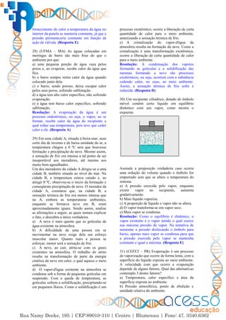 32
fornecimento de calor a temperatura da água no
interior da panela se manteria constante, já que a
pressão permaneceria constante em função da
ação da válvula. (Resposta E)
28) (UFMA – MA) As águas colocadas em
moringas de barro são mais frias do que o
ambiente por que:
a) uma pequena porção de água vaza pelos
poros e, ao evaporar, recebe calor da água que
fica.
b) o barro sempre retira calor da água quando
colocado junto dela.
c) o barro, sendo poroso, deixa escapar calor
pelos seus poros, sofrendo sublimação.
d) a água tem alto calor específico, não sofrendo
evaporação.
e) a água tem baixo calor específico, sofrendo
sublimação.
Resolução: A evaporação da água é um
processo endotérmico, ou seja, o vapor, ao se
formar, recebe calor da água do recipiente a
qual reduz sua temperatura, pois teve que ceder
calor a ele. (Resposta A)
29) Em uma cidade A, situada à beira-mar, num
certo dia de inverno e de baixa umidade do ar, a
temperatura chegou a 0 ºC sem que houvesse
formação e precipitação de neve. Mesmo assim,
a sensação de frio era intensa a tal ponto de ser
insuportável aos moradores, até mesmo aos
muito bem agasalhados.
Um dos moradores da cidade A dirigiu-se a uma
cidade B, também situada ao nível do mar. Na
cidade B, a temperatura estava caindo e, ao
atingir 0 ºC, observou-se o inicio da formação e
conseqüente precipitação de neve. O morador da
cidade A, constatou que, na cidade B, a
sensação térmica de frio era menos intensa que
na A, embora as temperaturas ambientes,
enquanto se formava neve em B, eram
aproximadamente iguais. Sendo assim, analise
as afirmações a seguir, as quais tentam explicar
o fato, e descubra a única verdadeira.
a) A neve é mais quente que as gotículas de
água existente na atmosfera.
b) A dificuldade de uma pessoa em se
movimentar na neve exige dela um esforço
muscular maior. Quanto mais a pessoa se
esforçar, menor será a sensação de frio.
c) A neve, ao cair, atrita-se com os gases
existentes na atmosfera. O trabalho do atrito
resulta na transformação de parte da energia
cinética da neve em calor, o qual aquece o meio
ambiente.
d) O vapor-d'água existente na atmosfera se
condensa sob a forma de pequenas gotículas em
suspensão. Com a queda de temperatura, as
gotículas sofrem a solidificação, precipitando-se
em pequenos flocos. Como a solidificação é um
processo exotérmico, ocorre a liberação de certa
quantidade de calor para o meio ambiente,
amenizando a sensação térmica de frio.
e) A cristalização do vapor-d'água da
atmosfera resulta na formação da neve. Como a
cristalização é uma transformação exotérmica,
ocorre a liberação de certa quantidade de calor
para o meio ambiente.
Resolução: A condensação dos vapores
formando as gotículas e a solidificação das
mesmas formando a neve são processos
exotérmicos, ou seja, ocorrem com a substância
cedendo calor, no caso, ao meio ambiente.
Assim, a sensação térmica de frio sofre é
reduzida. (Resposta D)
30) Um recipiente cilíndrico, dotado de êmbolo
móvel contém certo líquido em equilíbrio
dinâmico com seu vapor, como mostra o
esquema.
Assinale a proposição verdadeira caso ocorra
uma redução do volume quando o êmbolo for
empurrado sem que se altere a temperatura do
sistema.
a) A pressão exercida pelo vapor, enquanto
existir vapor no recipiente, aumenta
gradativamente.
b) Mais líquido vaporiza.
c) A proporção de líquido e vapor não se altera.
d) O vapor transforma-se em vapor seco.
e) Mais vapor se condensa.
Resolução: Como o equilíbrio é dinâmico, o
vapor existente é o vapor úmido o qual exerce
sua máxima pressão de vapor. Na tentativa de
aumentar a pressão deslocando o êmbolo para
baixo, apenas mais vapor se condensa para que
a pressão exercida pelo vapor se mantenha
constante e igual a máxima. (Resposta E)
31) (CEFET – PR) Evaporação é um processo
de vaporização que ocorre de forma lenta, com a
superfície do líquido exposta ao meio ambiente.
A velocidade com que ocorre a evaporação
depende de alguns fatores. Qual das alternativas
contempla 3 destes fatores?
a) Temperatura, calor específico e área da
superfície exposta ao ambiente.
b) Pressão atmosférica, ponto de ebulição e
umidade relativa do ambiente.
 